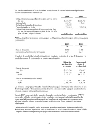 Por los años terminados el 31 de diciembre, la conciliación de los movimientos en el pasivo neto
reconocido se muestra a continuación:

                                                                        2009                2008
 Obligación acumulada por beneficios post-retiro al inicio
    del año                                                            1.557.949           1.258.592
 Gasto del año                                                           551.746             418.651
 Reclasificación de plan de pensiones                                     47.390                   -
 Pagos efectuados en el año                                             (194.961)           (119.294)
 Obligación acumulada por beneficios post-retiro al final
    del año (incluye porción a corto plazo de Bs. 262.676
    y Bs. 160.662, respectivamente)                                    1.962.124           1.557.949

Al 31 de diciembre, las premisas utilizadas para la obligación por beneficios post-retiro se muestran a
continuación:

                                                                        2009                2008
                                                                         %                   %
 Tasa de descuento                                                      11,60               11,60
 Incremento del costo médico proyectado                                  2,56                3,64

El análisis de sensibilidad sobre la obligación por beneficios post-retiro de la tasa de descuento y la
tasa de incremento de costo médico se muestra a continuación:

                                                                     Obligación        Costo normal
                                                                    por beneficio        (inicio el
                                                                     proyectado        próximo año)
 Tasa de descuento
   +1,0%                                                               2.313.736             874.443
 Base                                                                  2.514.759             948.570
   -1,0%                                                               2.751.577           1.035.572

 Tasa de incremento de costo médico
   +1,0%                                                               2.771.705           1.077.768
   -1,0%                                                               2.295.530             838.779

Las premisas a largo plazo utilizadas para otros beneficios post-retiro representan estimados de tasa
de interés promedio y de incrementos reales de costo, a las cuales se les agrega la tasa de inflación
estimada para convertirlas en tasas nominales.

Durante 2007, como parte de los acuerdos alcanzados con los jubilados y pensionados, CANTV
otorgó a los jubilados y pensionados ciertos beneficios especiales de telefonía fija y celular. La
gerencia de la Compañía considera que dichos beneficios de telefonía no representan un costo
adicional y que los mismos generarán ingresos suficientes en el futuro para cubrir los costos
relacionados.

La Gerencia de la Compañía revisa las premisas actuariales anualmente. Como resultado de la
Sentencia del Tribunal Supremo de Justicia mencionada en la sección (b) de esta nota, en el 2005 la
Compañía desarrolló una premisa para proyectar el incremento del salario mínimo urbano.




                                                58
 