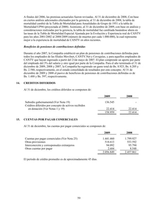 A finales del 2006, las premisas actuariales fueron revisadas. Al 31 de diciembre de 2008, Con base
      en ciertos análisis adicionales efectuados por la gerencia, al 31 de diciembre de 2008, la tabla de
      mortalidad cambió de la Tabla de Mortalidad para Anualidades de Grupo de 1951 a la tabla de
      Mortalidad UP94 (proyectada al 2000). Asimismo, al 31 de diciembre de 2009, con base en análisis y
      consideraciones realizadas por la gerencia, la tabla de mortalidad fue cambiada basándose ahora en
      las tasas de la Tabla de Mortalidad Especial Ajustada por la Evolución y Experiencia real de CANTV
      para los años 2001/2002 al 2008/2009 (número de muertes por cada 1.000.000), la cual representa
      mejor a la experiencia de mortalidad de CANTV en años recientes.

      Beneficios de pensiones de contribuciones definidas

      Durante el año 2007, la Compañía estableció un plan de pensiones de contribuciones definidas para
      todos los empleados de las filiales Movilnet, CANTV.Net y Caveguías, y para aquellos empleados de
      CANTV que hayan ingresado a partir del 21de mayo de 2007. El plan comprende un aporte por parte
      del empleado del 3% del salario y otro igual por parte de la Compañía. Para el año terminado el 31 de
      diciembre de 2009, 2008 y 2007, la Compañía ha registrado un gasto total de Bs. 8.923, Bs. 6.205 y
      Bs. 2.580, respectivamente, en el estado consolidado de resultados por este concepto. Al 31 de
      diciembre de 2009 y 2008 el pasivo de beneficios de pensiones de contribuciones definidas es de
      Bs. 1.488 y Bs. 597, respectivamente.

14.   CREDITOS DIFERIDOS

      Al 31 de diciembre, los créditos diferidos se componen de:

                                                                           2009               2008

       Subsidio gubernamental (Ver Nota 19)                                 136.545                   -
       Créditos diferidos por concepto de activos recibidos
         en donación (Ver Notas 1 y 19)                                      22.414             22.414
                                                                            158.959             22.414

15.   CUENTAS POR PAGAR COMERCIALES

      Al 31 de diciembre, las cuentas por pagar comerciales se componen de:

                                                                           2009               2008

       Cuentas por pagar comerciales (Ver Nota 25)                        1.441.460          1.799.927
       Otras provisiones                                                    518.613            553.592
       Interconexión y corresponsales extranjeros                            94.092             95.794
       Otras cuentas por pagar                                                2.684              8.548
                                                                          2.056.849          2.457.861

      El período de crédito promedio es de aproximadamente 45 días.




                                                     59
 