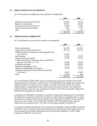 16.   OBLIGACIONES CON EL PERSONAL

      Al 31 de diciembre, las obligaciones con el personal se componen de:

                                                                             2009               2008

       Beneficios al personal (Ver Nota 1)                                   110.842              92.798
       Beneficios contractuales                                               95.431              69.522
       Prestaciones sociales (Ver Nota 1)                                     57.079              33.668
       Aportes patronal caja de ahorros                                        4.618               3.522
       Otras                                                                     227                  67
                                                                             268.197             199.577

17.   OTROS PASIVOS CORRIENTES

      Al 31 de diciembre, los otros pasivos corrientes se componen de:

                                                                             2009               2008

       Otras acumulaciones                                                   361.605             121.353
       Impuesto de concesión (Ver Nota 2)                                    161.712             146.153
       Créditos fiscales por impuestos al valor agregado, netos
         (Ver Nota 18)                                                        68.542                   -
       Plan de puntos                                                         61.386              30.032
       Otros pasivos a proveedores                                            47.787              77.313
       Créditos diferidos por concepto de activos recibidos en
         donación (Ver Notas 3, 7 y 19)                                       35.440              35.345
       Dividendos por pagar                                                   34.900              28.520
       Impuestos municipales y otros                                          19.171              15.351
       Depósitos reembolsables a suscriptores                                 14.397              10.952
       Anticipos recibidos del Fondo de Servicio Universal
         (Ver Nota 2)                                                         10.591              12.059
       Otros                                                                  14.160                 682
                                                                             829.691             477.760

      Al 31 de diciembre de 2009 y 2008, las otras acumulaciones incluyen Bs. 188.330 y Bs. 89.224,
      respectivamente, de retenciones y contribuciones a los empleados de la Compañía de acuerdo con la
      legislación laboral y el contrato colectivo vigente. Asimismo, incluye Bs. 61.386 y Bs. 30.032,
      respectivamente, correspondientes a provisiones por premios que se conceden a los clientes por
      compras de bienes o servicios como recompensa de lealtad; y Bs. 93.861 para posibles obligaciones
      laborales de la Compañía con el personal.

      Los depósitos reembolsables a suscriptores constituyen el pago inicial efectuado por los suscriptores
      de telefonía fija cuando los servicios son activados, los cuales deben ser reintegrados una vez que la
      suscripción es cancelada. Para los años terminados el 31 de diciembre de 2009 no se han registrado
      ingresos por este concepto. Al 31 de diciembre de 2008 y 2007 la Compañía registró ingresos
      (egresos) por este concepto de Bs. 1.356 y Bs. (35.024) respectivamente. (Ver Nota 22)

      Los anticipos recibidos del Fondo de Servicio Universal corresponden a fondos recibidos de parte de
      CONATEL, para la instalación, operación, administración y mantenimiento de la infraestructura de
      telecomunicaciones necesarias relacionadas con los dos proyectos asignados a CANTV según
      contrato con CONATEL. (Ver Nota 2)



                                                     60
 
