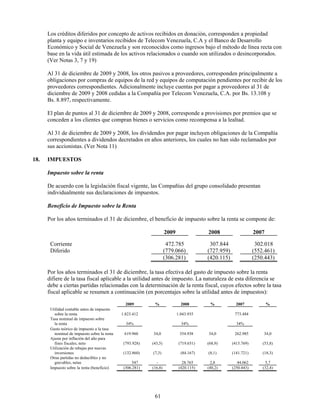 Los créditos diferidos por concepto de activos recibidos en donación, corresponden a propiedad
      planta y equipo e inventarios recibidos de Telecom Venezuela, C.A y el Banco de Desarrollo
      Económico y Social de Venezuela y son reconocidos como ingresos bajo el método de línea recta con
      base en la vida útil estimada de los activos relacionados o cuando son utilizados o desincorporados.
      (Ver Notas 3, 7 y 19)

      Al 31 de diciembre de 2009 y 2008, los otros pasivos a proveedores, corresponden principalmente a
      obligaciones por compras de equipos de la red y equipos de computación pendientes por recibir de los
      proveedores correspondientes. Adicionalmente incluye cuentas por pagar a proveedores al 31 de
      diciembre de 2009 y 2008 cedidas a la Compañía por Telecom Venezuela, C.A. por Bs. 13.108 y
      Bs. 8.897, respectivamente.

      El plan de puntos al 31 de diciembre de 2009 y 2008, corresponde a provisiones por premios que se
      conceden a los clientes que compran bienes o servicios como recompensa a la lealtad.

      Al 31 de diciembre de 2009 y 2008, los dividendos por pagar incluyen obligaciones de la Compañía
      correspondientes a dividendos decretados en años anteriores, los cuales no han sido reclamados por
      sus accionistas. (Ver Nota 11)

18.   IMPUESTOS

      Impuesto sobre la renta

      De acuerdo con la legislación fiscal vigente, las Compañías del grupo consolidado presentan
      individualmente sus declaraciones de impuestos.

      Beneficio de Impuesto sobre la Renta

      Por los años terminados el 31 de diciembre, el beneficio de impuesto sobre la renta se compone de:

                                                                    2009                2008                    2007

       Corriente                                                     472.785             307.844                 302.018
       Diferido                                                     (779.066)           (727.959)               (552.461)
                                                                    (306.281)           (420.115)               (250.443)

      Por los años terminados el 31 de diciembre, la tasa efectiva del gasto de impuesto sobre la renta
      difiere de la tasa fiscal aplicable a la utilidad antes de impuesto. La naturaleza de esta diferencia se
      debe a ciertas partidas relacionadas con la determinación de la renta fiscal, cuyos efectos sobre la tasa
      fiscal aplicable se resumen a continuación (en porcentajes sobre la utilidad antes de impuestos):

                                                2009        %                2008        %            2007             %
       Utilidad contable antes de impuesto
         sobre la renta                       1.823.412                    1.043.935                 773.484
       Tasa nominal de impuesto sobre
         la renta                               34%                          34%                      34%
       Gasto teórico de impuesto a la tasa
         nominal de impuesto sobre la renta    619.960     34,0             354.938     34,0         262.985        34,0
       Ajuste por inflación del año para
         fines fiscales, neto                  (793.928)   (43,5)           (719.651)   (68,9)      (415.769)       (53,8)
       Utilización de rebajas por nuevas
         inversiones                           (132.860)   (7,3)             (84.167)   (8,1)       (141.721)       (18,3)
       Otras partidas no deducibles y no
         gravables, netas                           547      -                28.765     2,8           44.062        5,7
       Impuesto sobre la renta (beneficio)     (306.281)   (16,8)           (420.115)   (40,2)      (250.443)       (32,4)




                                                            61
 