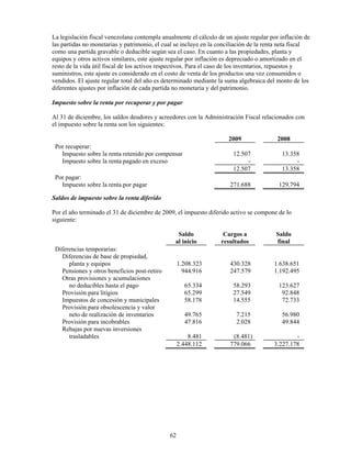 La legislación fiscal venezolana contempla anualmente el cálculo de un ajuste regular por inflación de
las partidas no monetarias y patrimonio, el cual se incluye en la conciliación de la renta neta fiscal
como una partida gravable o deducible según sea el caso. En cuanto a las propiedades, planta y
equipos y otros activos similares, este ajuste regular por inflación es depreciado o amortizado en el
resto de la vida útil fiscal de los activos respectivos. Para el caso de los inventarios, repuestos y
suministros, este ajuste es considerado en el costo de venta de los productos una vez consumidos o
vendidos. El ajuste regular total del año es determinado mediante la suma algebraica del monto de los
diferentes ajustes por inflación de cada partida no monetaria y del patrimonio.

Impuesto sobre la renta por recuperar y por pagar

Al 31 de diciembre, los saldos deudores y acreedores con la Administración Fiscal relacionados con
el impuesto sobre la renta son los siguientes:

                                                                     2009                2008
 Por recuperar:
   Impuesto sobre la renta retenido por compensar                      12.507             13.358
   Impuesto sobre la renta pagado en exceso                                 -                  -
                                                                       12.507             13.358
 Por pagar:
   Impuesto sobre la renta por pagar                                  271.688            129.794

Saldos de impuesto sobre la renta diferido

Por el año terminado el 31 de diciembre de 2009, el impuesto diferido activo se compone de lo
siguiente:

                                                 Saldo             Cargos a             Saldo
                                                al inicio         resultados            final
 Diferencias temporarias:
   Diferencias de base de propiedad,
      planta y equipos                             1.208.323          430.328          1.638.651
   Pensiones y otros beneficios post-retiro          944.916          247.579          1.192.495
   Otras provisiones y acumulaciones
      no deducibles hasta el pago                    65.334            58.293            123.627
   Provisión para litigios                           65.299            27.549             92.848
   Impuestos de concesión y municipales              58.178            14.555             72.733
   Provisión para obsolescencia y valor
      neto de realización de inventarios             49.765             7.215             56.980
   Provisión para incobrables                        47.816             2.028             49.844
   Rebajas por nuevas inversiones
      trasladables                                     8.481           (8.481)                 -
                                                   2.448.112          779.066          3.227.178




                                              62
 