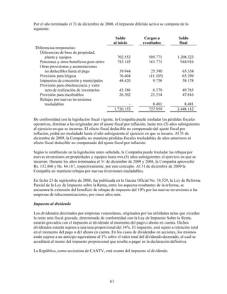 Por el año terminado el 31 de diciembre de 2008, el impuesto diferido activo se compone de lo
siguiente:

                                                    Saldo               Cargos a              Saldo
                                                   al inicio           resultados             final
 Diferencias temporarias:
   Diferencias de base de propiedad,
      planta y equipos                                 702.552            505.771            1.208.323
   Pensiones y otros beneficios post-retiro            783.145            161.771              944.916
   Otras provisiones y acumulaciones
      no deducibles hasta el pago                       39.944              25.390              65.334
   Provisión para litigios                              76.404             (11.105)             65.299
   Impuestos de concesión y municipales                 48.420               9.758              58.178
   Provisión para obsolescencia y valor
      neto de realización de inventarios                43.386               6.379              49.765
   Provisión para incobrables                           26.302              21.514              47.816
   Rebajas por nuevas inversiones
      trasladables                                            -             8.481                8.481
                                                      1.720.153           727.959            2.448.112

De conformidad con la legislación fiscal vigente, la Compañía puede trasladar las pérdidas fiscales
operativas, distintas a las originadas por el ajuste fiscal por inflación, hasta tres (3) años subsiguientes
al ejercicio en que se incurran. El efecto fiscal deducible no compensado del ajuste fiscal por
inflación, podrá ser trasladado hasta el año subsiguiente al ejercicio en que se incurra. Al 31 de
diciembre de 2009, la Compañía no mantiene pérdidas fiscales trasladables de años anteriores ni
efecto fiscal deducible no compensado del ajuste fiscal por inflación.

Según lo establecido en la legislación antes señalada, la Compañía puede trasladar las rebajas por
nuevas inversiones en propiedades y equipos hasta tres (3) años subsiguientes al ejercicio en que se
incurran. Durante los años terminados el 31 de diciembre de 2009 y 2008, la Compañía aprovechó
Bs. 132.860 y Bs. 84.167, respectivamente, por este concepto. Al 31 de diciembre de 2009 la
Compañía no mantiene rebajas por nuevas inversiones trasladables.

En fecha 25 de septiembre de 2006, fue publicada en la Gaceta Oficial No. 38.529, la Ley de Reforma
Parcial de la Ley de Impuesto sobre la Renta, entre los aspectos resaltantes de la reforma, se
encuentra la extensión del beneficio de rebajas de impuesto del 10% por las nuevas inversiones a las
empresas de telecomunicaciones, por cinco años más.

Impuesto al dividendo

Los dividendos decretados por empresas venezolanas, originados por las utilidades netas que excedan
la renta neta fiscal gravada, determinada de conformidad con la Ley de Impuesto Sobre la Renta,
estarán gravados con el impuesto al dividendo al momento del pago o abono en cuenta. Dichos
dividendos estarán sujetos a una tasa proporcional del 34%. El impuesto, está sujeto a retención total
en el momento del pago o del abono en cuenta. En los casos de dividendos en acciones, los mismos
están sujetos a un anticipo equivalente al 1% sobre el valor total del dividendo decretado, el cual se
acreditará al monto del impuesto proporcional que resulte a pagar en la declaración definitiva.

La República, como accionista de CANTV, está exenta del impuesto al dividendo.




                                                 63
 