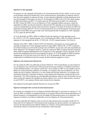 Impuesto al valor agregado

El impuesto al valor agregado está basado en el sistema denominado de tipo crédito, el cual se causa
en las distintas etapas de la producción y de la comercialización, generándose un impuesto sobre la
base del valor agregado en cada una de éstas. La tasa impositiva aplicable es fijada anualmente en la
Ley de Presupuesto Venezolana, la cual al 31 de diciembre de 2009 es del 12% (14% desde octubre
de 2005 hasta febrero de 2007, 11% desde marzo de 2007 hasta junio de 2007 y 9% desde julio
de 2007 a marzo de 2009). La Ley de Impuesto al Valor Agregado también incorpora, a partir de
septiembre de 2002, una alícuota impositiva adicional del 10% aplicable en el consumo de bienes y
servicios considerados por esta ley como de consumo suntuario. Con fecha 26 de marzo de 2009, fue
publicada en Gaceta oficial N° 39.147, la reforma parcial de la Ley de Presupuesto Venezolana para
el ejercicio fiscal 2009, en la cual se fijó como alícuota general para el Impuesto al Valor Agregado,
el 12% a partir de abril de 2009.

Al 31 de diciembre de 2009 y 2008, los débitos fiscales de impuesto al valor agregado son de
Bs. 196.531 y 121.307, respectivamente. Al 31 de diciembre de 2009 y 2008, los créditos fiscales de
impuesto al valor agregado son de Bs. 127.989 y Bs. 139.479, respectivamente. (Ver Nota 6)

Durante el año 2007 y 2006, la filial CANTV.Net identificó y documentó un exceso pagado por
concepto de Impuesto al Valor Agregado durante los años 2004 y 2005 por Bs. 22.709. La gerencia
de la filial introdujo una solicitud de reintegro ante el SENIAT, la cual aun no ha sido respondida por
dicho Organismo. No obstante lo anterior, a partir de octubre de 2008, la empresa decidió compensar
dicho impuesto pagado indebidamente con el impuesto al valor agregado causado, haciendo uso del
derecho de compensación previsto en la legislación vigente. Al 31 de diciembre de 2008 la empresa
compensó Bs. 6.533 de este exceso (Ver Nota 9). Al 31 de diciembre de 2009, la empresa ha
compensado la totalidad de la porción restante de dicho impuesto pagado en exceso.

Impuesto a las transacciones financieras

El 5 de octubre de 2007, fue publicada en Gaceta Oficial N° 5.852 extraordinaria, la cual contiene la
Ley de Impuesto a las Transacciones Financieras de las Personas Jurídicas y Entidades Económicas
sin Personalidad Jurídica, con vigencia a partir del 1 de noviembre de 2007, la cual establece que los
débitos en cuentas bancarias, depósitos en custodia o en cualquier otra clase de depósitos a la vista,
fondos de activos líquidos, fiduciarios y en otros fondos del mercado financiero o en cualquier otro
instrumento financiero, realizados en bancos y otras instituciones financieras, estará gravado con la
alícuota del 1,5%. Dicho impuesto no será deducible del impuesto sobre la renta. De acuerdo a la Ley,
están exentas del impuesto las entidades de carácter público con o sin fines empresariales, razón por
la cual CANTV y sus empresas filiales están exentas de este impuesto.

Este impuesto fue derogado mediante Decreto-Ley en junio de 2008.

Impuesto municipal sobre servicios de telecomunicaciones

De acuerdo a lo estipulado en la Ley Orgánica del Poder Municipal, la cual entró en vigencia el 1° de
enero de 2006, se establece un impuesto basado en los ingresos brutos efectivamente percibidos en el
período impositivo correspondiente por las actividades de telecomunicaciones en el municipio. Este
impuesto es distinto a los tributos establecidos en la Ley Orgánica de Telecomunicaciones.

La alícuota aplicable del impuesto sobre servicios de telecomunicaciones no podrá exceder del 1%
hasta tanto la Ley Orgánica de Telecomunicaciones disponga otra alícuota distinta. Las empresas de
servicios de telecomunicaciones deberán adaptar sus sistemas a fin de poder proporcionar la
información relativa a la facturación que corresponde a cada municipio.



                                               64
 