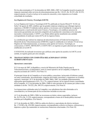 Por los años terminados el 31 de diciembre de 2009, 2008 y 2007, la Compañía incurrió en gastos de
      impuesto municipal sobre servicios de telecomunicaciones por Bs. 110.221, Bs. 98.325 y Bs. 82.553,
      respectivamente, el cual se incluye en la cuenta de concesión y otros impuestos en el estado
      consolidado de resultados.

      Ley Orgánica de Ciencia y Tecnología (LOCTI)

      La Ley Orgánica de Ciencia y Tecnología (LOCTI), publicada en Gaceta Oficial N° 38.242, de
      fecha 3 de agosto de 2005, establece que las grandes empresas (empresas que obtengan ingresos
      superiores a 100.000 UT) deberán realizar aportes e inversiones con la finalidad de: (i) apoyar la
      modernización y reactivación del sector Ciencia y Tecnología y; (ii) establecer procesos de
      innovación que permitan una inserción competitiva de la producción venezolana en los mercados
      nacionales e internacionales. CANTV y sus filiales deben aportar anualmente una cantidad
      correspondiente al medio por ciento (0,5%) de los ingresos brutos.

      La contribución que realizan las empresas de telecomunicaciones al Fondo de Investigación y
      Desarrollo de las Telecomunicaciones (FIDETEL) según lo establecido en el artículo 152 de la Ley
      Orgánica de Telecomunicaciones, se reconoce como aporte en Ciencia y Tecnología, en
      consecuencia, CANTV, MOVILNET y CANTV.NET, no registran un gasto adicional por el aporte
      establecido en la LOCTI.

      CAVEGUIAS, ha realizado inversiones que califican como aporte de acuerdo a la LOCTI, en tal
      sentido, no registra gastos por este concepto.

19.   TRANSACCIONES CON COMPAÑÍAS RELACIONADAS Y ENTES
      GUBERNAMENTALES

      Operaciones comerciales

      El 21 de mayo de 2007, la República, a través del Ministerio del Poder Popular para la
      Telecomunicaciones y la Informática, tomó el control operativo de la Compañía, al adquirir la
      mayoría accionaria de CANTV. (Ver Nota 11)

      El principal cliente de la Compañía es el sector público venezolano, incluyendo el Gobierno central,
      sus entes centralizados, descentralizados, empresas del Estado venezolano y organismos en el ámbito
      regional y municipal. Al 31 de diciembre de 2009, 2008 y 2007, las entidades gubernamentales
      representan aproximadamente el 6%, 7% y 7%, respectivamente, de los ingresos brutos consolidados
      de la Compañía. Al 31 de diciembre de 2009 y 2008 el valor presente de las cuentas por cobrar a estas
      entidades es de Bs. 724.222 y Bs. 509.219, respectivamente. (Ver Nota 8)

      Las transacciones celebradas entre la Compañía y sus subsidiarias han sido eliminadas en la
      consolidación y no forman parte de las revelaciones incluidas en esta nota.

      Al 31 de diciembre de 2009 y 2008, las inversiones en títulos valores negociables, incluyen
      Bs. 56.276 y Bs. 51.239, respectivamente, correspondiente a bonos de la deuda pública nacional
      emitidos por la República. (Ver Nota 6)

      Al 31 de diciembre de 2009 y 2008 los saldos de efectivo y equivalentes de efectivo incluyen
      Bs. 1.718.909 y Bs. 454.200, respectivamente, correspondientes a efectivo en bancos, colocaciones y
      depósitos a plazo fijo mantenidos en instituciones financieras relacionadas. (Ver Nota 10)




                                                     65
 