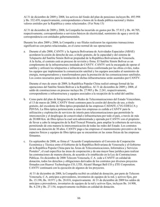 Al 31 de diciembre de 2009 y 2008, los activos del fondo del plan de pensiones incluyen Bs. 493.998
y Bs. 332.439, respectivamente, correspondientes a bonos de la deuda pública nacional y títulos
valores emitidos por la República y entes relacionados. (Ver Nota 13)

Al 31 de diciembre de 2009 y 2008, la Compañía ha incurrido en gastos por Bs. 57.812 y Bs. 44.705,
respectivamente, correspondientes a servicios básicos de electricidad, suministro de agua y envió de
correspondencia con entidades gubernamentales.
Durante los años 2009 y 2008, la Compañía y sus filiales realizaron las siguientes transacciones
significativas con partes relacionadas, en el curso normal de sus operaciones:
a.   Durante el año 2008, CANTV y la Agencia Bolivariana de Actividades Espaciales (ABAE)
     acordaron la cesión de derecho de uso, a título gratuito, de la capacidad y del sistema de
     Telepuerto del Satélite Simón Bolívar propiedad de la República Bolivariana de Venezuela.
     A la fecha, el contrato está en proceso de revisión y firma. El Satélite Simón Bolívar es un
     complemento de la infraestructura instalada de CANTV. CANTV será la encargada de operar el
     satélite y utilizará los telepuertos e infraestructura física conformada por las obras civiles, todos
     los equipos que implementan la comunicación satelital y los equipos asociados al suministro de
     energía, motogeneradores y transformadores para la prestación de las comunicaciones satelitales.
     Los costos necesarios para la instalación de dichas infraestructuras serán asumidos por CANTV.
     Durante el mes de enero de 2009, la República Popular China realizó entrega formal de las
     operaciones del Satélite Simón Bolívar a la República. Al 31 de diciembre de 2009 y 2008, el
     saldo de construcciones en proceso incluye Bs. 27.985 y Bs. 2.241, respectivamente,
     correspondiente a infraestructura y equipos asociados a la recepción de la señal del satélite.
b.   Como parte del plan de Integración de las Redes de Telecomunicaciones del Estado Venezolano,
     el 13 de marzo de 2008, CANTV firmó contratos para la cesión del derecho de uso, a título
     gratuito, del excedente de fibra óptica propiedad de las empresas CADAFE; CVG EDELCA y
     PDVSA. La fibra óptica perteneciente a estas tres empresas es cedida a CANTV para la
     utilización y explotación de servicios de interés para telecomunicaciones que permitirán la
     interconexión y el despliegue de conectividad e infraestructura por todo el país, a través de más
     de 20.000 Km. de fibra óptica la cual será administrada y operada por CANTV con el propósito
     de llevar a cabo la integración de la Red Troncal Primaria, para ampliar la cobertura de servicios,
     permitiendo de esta manera la intercomunicación de todas las redes del Estado. Los contratos
     tienen una duración de 30 años. CANTV paga a las empresas el mantenimiento preventivo de los
     espacios físicos y equipos de fibra óptica que se encuentran en las zonas físicas de las empresas
     firmantes.
c.   En septiembre de 2008, se firma el “Acuerdo Complementario al Convenio de Cooperación
     Económica y Técnica entre el Gobierno de la República Bolivariana de Venezuela y el Gobierno
     de la República Popular China para las Áreas de Telecomunicaciones, Informática y Servicios
     Postales”, el cual especifica las áreas de cooperación y da una mayor base jurídica para realizar
     las contrataciones de manera directa, de acuerdo a lo establecido en la Ley de Contrataciones
     Públicas. En diciembre de 2008 Telecom Venezuela, C.A. cede a CANTV en calidad de
     donación, todos los derechos y obligaciones derivados de los contratos por diversos proyectos
     firmados con Huawei Technologies CO, LTD, Alcatel Shangai Bell CO y ZTE Corporation.
     CANTV continuará con la ejecución de algunos de los proyectos.
     Al 31 de diciembre de 2008, la Compañía recibió en calidad de donación, por parte de Telecom
     Venezuela, C.A, anticipos a proveedores, inventarios de equipos de la red, y activos fijos, por
     Bs. 15.198, Bs. 10.971 y Bs. 28.018, respectivamente. Al 31 de diciembre de 2009 los saldos de
     anticipos a proveedores, inventarios de equipos de la red y activos fijos, incluyen Bs. 14.908,
     Bs. 8.238 y Bs. 27.154, respectivamente recibidos en calidad de donación.


                                                66
 