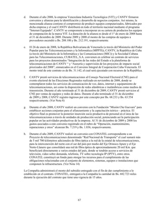d.   Durante el año 2008, la empresa Venezolana Industria Tecnológica (VIT) y CANTV firmaron
     convenios y alianzas para la identificación y desarrollo de negocios conjuntos. Así mismo, la
     mencionada alianza contiene el compromiso de producir equipos computarizados, fabricados por
     dicha empresa y el cual CANTV distribuirá en todo el territorio nacional mediante el programa
     "Internet Equipado". CANTV se compromete a incorporar en su cartera de productos los equipos
     de computación de la marca VIT. La duración de la alianza es desde el 1° de enero de 2008 hasta
     el 31 de diciembre de 2009. Durante 2009 y 2008 el monto de las compras de equipos a
     proveedores ascendió a Bs. 208.100 y Bs. 212.191, respectivamente.

e.   El 26 de enero de 2008, la República Bolivariana de Venezuela (a través del Ministerio del Poder
     Popular para las Telecomunicaciones y la Informática (MPPTI)), CANTV, la República de Cuba
     (a través del Ministerio de la Informática y las Comunicaciones (MIC)) y la Sociedad Cubana
     para las Telecomunicaciones, CUBATEL, S.A. convienen en celebrar un contrato de servicios
     para los proyectos denominados “Integración de las redes del Estado a la plataforma de
     telecomunicaciones de CANTV “ y “Asesoría y supervisión de los proyectos de impacto social
     priorizados del 2008”, enmarcados en el Convenio Integral de Cooperación Cuba-Venezuela. El
     monto total de este contrato es de Bs. 31.142, el cual será ejecutado con recursos de la República.

f.   CANTV prestó servicios de telecomunicaciones al Consejo Nacional Electoral (CNE) para el
     evento electoral de las Elecciones Regionales realizado en noviembre de 2008, donde se
     contemplaron todos los servicios de comunicación de voz, datos, internet y equipamiento de
     telecomunicaciones, así como la disposición de redes alámbricas e inalámbricas como medios de
     transmisión. Durante el año terminado al 31 de diciembre de 2009, CANTV prestó servicios al
     CNE por ventas de equipos y redes de datos. Durante el año terminado el 31 de diciembre
     de 2009 y 2008, CANTV registro ingresos por este concepto por Bs. 68.233 y Bs. 63.554
     respectivamente. (Ver Nota 8)

g.   Durante el año 2008, CANTV realizó un convenio con la Fundación “Misión Che Guevara” para
     establecer acciones conjuntas para el afianzamiento y la capacitación teórico – práctica. El
     objetivo final es promover la posterior inserción socio productiva de personal en el área de las
     telecomunicaciones a través de unidades de producción social, potenciando así la participación
     popular en las actividades productivas de la empresa. Al 31 de diciembre de 2009 y 2008 los
     gastos asociados a este convenio registrado en el rubro de “Operación, mantenimiento,
     reparaciones y otros” alcanzan Bs. 7.219 y Bs. 1.836, respectivamente.

h.   Durante el año 2009, CANTV realizó un convenio con CONATEL correspondiente a un
     Proyecto de telecomunicaciones denominado “Red Nacional de Transporte” el cual sumará más
     de 5 mil 700 kilómetros adicionales de fibra óptica a la red de la estatal de telecomunicaciones,
     para la interconexión del norte con el sur del país por medio del Eje Orinoco-Apure y el Eje
     Norte-Llanero que consolidará una red de fibra óptica de aproximadamente 20 mil Km. que
     beneficiará directamente a varios estados del país, donde se tendrán acceso a servicios de
     televisión, video sobre demanda, telefonía, TV sobre tecnología IP (IPTV), entre otros.
     CONATEL constituyó un fondo para otorgar los recursos para el cumplimiento de las
     obligaciones relacionadas con el conjunto de elementos, sistemas, equipos e instalaciones que
     componen la infraestructura. (Ver Nota 14)

La Compañía administrará el monto del subsidio entregado con el fin de dar cumplimiento a lo
establecido en el contrato. CONATEL, entregará a la Compañía la cantidad de Bs. 682.723 miles
durante la ejecución del contrato que tiene una vigencia de 15 años.




                                               67
 