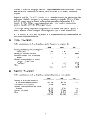 Asimismo se establece la entrega por parte de la Compañía a CONATEL la suma de Bs. 68.272 miles
      como fianza de fiel cumplimiento del contrato, y que corresponde al 10% del valor del subsidio
      otorgado.

      Durante los años 2009, 2008 y 2007, el monto total de compensación pagada por la Compañía a todos
      los directores principales, directores ejecutivos y directores suplentes fue de Bs. 2.266, Bs. 3.790 y
      Bs. 9.480, respectivamente, y el monto total acumulado registrado por la Compañía al 31 de
      diciembre de 2009 y 2008 por concepto de pensiones, retiro y otros beneficios para directores
      ejecutivos fue de Bs. 2.948 y Bs. 2.707, respectivamente.

      Los saldos por cobrar y por pagar no están garantizados y se estiman serán cobrados y pagados en
      efectivo. No se han recibido ni otorgado ni recibido garantías sobre los saldos antes indicados.

      Al 31 de diciembre de 2009 y 2008, la Compañía no ha otorgado garantías a entidades financieras por
      cuenta de las compañías relacionadas.

20.   COSTOS FINANCIEROS

      Por los años terminados el 31 de diciembre, los costos financieros se componen de:

                                                          2009              2008               2007
       Gastos por intereses (valor actual espectro
          radioeléctrico)                                    4.601             4.601                   -
       Gastos por comisiones bancarias                       3.185             4.530               6.000
       Gastos de intereses sobre prestaciones
          sociales                                               515               353                190
       Gastos por intereses bancarios moneda
          extranjera - Deuda Yenes
          (Ver Nota 12)                                         58             1.105               2.985
       Otros                                                     4                 7                  37
                                                             8.363            10.596               9.212

21.   INGRESOS FINANCIEROS

      Por los años terminados el 31 de diciembre, los ingresos financieros se componen de:

                                                          2009             2008                2007
       Intereses de inversiones mantenidas
          al vencimiento moneda nacional                  100.223            48.285             28.247
       Rendimiento de fideicomisos                         37.123             9.150                  -
       Intereses financieros cuentas por cobrar
          gobierno                                         29.305             6.252              5.798
       Intereses moratorios                                24.375            27.043             11.349
       Otros                                                7.954            11.210              4.620
                                                          198.980           101.940             50.014




                                                     68
 