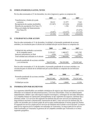 22.   OTROS (INGRESOS) GASTOS, NETOS

      Por los años terminados el 31 de diciembre, los otros (ingresos) y gastos se componen de:

                                                           2009             2008                2007
       Transferencias y fondos de ayuda
         a terceros                                         38.612            51.977                7.263
       Recuperación de cuentas incobrables                 (31.867)          (15.634)              (4.664)
       Derecho de suscripción (Ver Nota 17)                      -             1.356              (35.024)
       Otras actividades de financiamiento
         (Ver Nota 25)                                            -                -            (71.873)
       Otros                                                 (9.897)         (14.537)           (12.335)
                                                             (3.152)          23.162           (116.633)

23.   UTILIDAD NETA POR ACCION

      Para los años terminados el 31 de diciembre, la utilidad y el promedio ponderado de acciones
      emitidas y en circulación para el cálculo de la utilidad neta por acción básica se componen de:

                                                           2009             2008               2007
       Utilidad del año atribuida a accionistas
          de la compañía matriz                           2.129.917        1.460.877          1.021.295
       Intereses minoritarios en filial                        (224)           3.173              2.632
       Total utilidad neta utilizada en el cálculo        2.129.693        1.464.050          1.023.927

       Promedio ponderado de acciones emitidas
         y en circulación                            784.072.802        784.203.088         778.287.442

      Para los años terminados el 31 de diciembre, el promedio ponderado de acciones emitidas y en
      circulación para el cálculo de la utilidad neta por acción diluida se componen de (en bolívares
      nominales):

                                                           2009             2008               2007
       Promedio ponderado de acciones emitidas
         y en circulación                            784.072.802        784.203.088         778.287.442

       Utilidad por acción                                  2,7162            1,8669              1,3156

24.   INFORMACIÓN POR SEGMENTOS

      Los segmentos identificables son unidades estratégicas de negocio que ofrecen productos y servicios
      diferentes en la industria de telecomunicaciones y servicios relacionados. Estos son administrados
      separadamente, debido a que cada negocio requiere tecnologías y estrategias de mercadeo diferentes.
      La Compañía maneja sus operaciones principalmente en dos segmentos de negocios: telefonía fija y
      telefonía celular. Los servicios del segmento de telefonía fija proveen servicios de telefonía local,
      larga distancia nacional e internacional, transmisión de datos y otros servicios de telefonía fija, los
      cuales son prestados por el mismo grupo de activos para sustancialmente el mismo grupo de clientes.
      El segmento de servicio celular provee servicios de telefonía móvil celular a nivel nacional. La mayor
      parte de los negocios de la Compañía son realizados en Venezuela y la mayor parte de los activos
      están localizados en Venezuela; la gerencia de la Compañía considera que Venezuela es su único
      segmento geográfico.



                                                     69
 