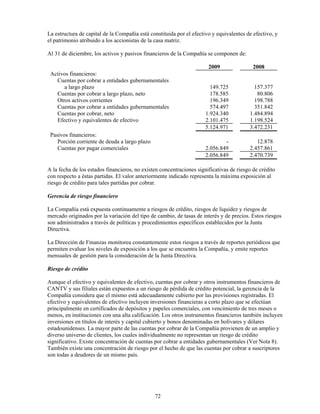 La estructura de capital de la Compañía está constituida por el efectivo y equivalentes de efectivo, y
el patrimonio atribuido a los accionistas de la casa matriz.

Al 31 de diciembre, los activos y pasivos financieros de la Compañía se componen de:

                                                                       2009                2008
 Activos financieros:
   Cuentas por cobrar a entidades gubernamentales
      a largo plazo                                                     149.725            157.377
   Cuentas por cobrar a largo plazo, neto                               178.585             80.806
   Otros activos corrientes                                             196.349            198.788
   Cuentas por cobrar a entidades gubernamentales                       574.497            351.842
   Cuentas por cobrar, neto                                           1.924.340          1.484.894
   Efectivo y equivalentes de efectivo                                2.101.475          1.198.524
                                                                      5.124.971          3.472.231
 Pasivos financieros:
    Porción corriente de deuda a largo plazo                                  -             12.878
    Cuentas por pagar comerciales                                     2.056.849          2.457.861
                                                                      2.056.849          2.470.739

A la fecha de los estados financieros, no existen concentraciones significativas de riesgo de crédito
con respecto a éstas partidas. El valor anteriormente indicado representa la máxima exposición al
riesgo de crédito para tales partidas por cobrar.

Gerencia de riesgo financiero

La Compañía está expuesta continuamente a riesgos de crédito, riesgos de liquidez y riesgos de
mercado originados por la variación del tipo de cambio, de tasas de interés y de precios. Estos riesgos
son administrados a través de políticas y procedimientos específicos establecidos por la Junta
Directiva.

La Dirección de Finanzas monitorea constantemente estos riesgos a través de reportes periódicos que
permiten evaluar los niveles de exposición a los que se encuentra la Compañía, y emite reportes
mensuales de gestión para la consideración de la Junta Directiva.

Riesgo de crédito

Aunque el efectivo y equivalentes de efectivo, cuentas por cobrar y otros instrumentos financieros de
CANTV y sus filiales están expuestos a un riesgo de pérdida de crédito potencial, la gerencia de la
Compañía considera que el mismo está adecuadamente cubierto por las provisiones registradas. El
efectivo y equivalentes de efectivo incluyen inversiones financieras a corto plazo que se efectúan
principalmente en certificados de depósitos y papeles comerciales, con vencimiento de tres meses o
menos, en instituciones con una alta calificación. Los otros instrumentos financieros también incluyen
inversiones en títulos de interés y capital cubierto y bonos denominadas en bolívares y dólares
estadounidenses. La mayor parte de las cuentas por cobrar de la Compañía provienen de un amplio y
diverso universo de clientes, los cuales individualmente no representan un riesgo de crédito
significativo. Existe concentración de cuentas por cobrar a entidades gubernamentales (Ver Nota 8).
También existe una concentración de riesgo por el hecho de que las cuentas por cobrar a suscriptores
son todas a deudores de un mismo país.




                                               72
 