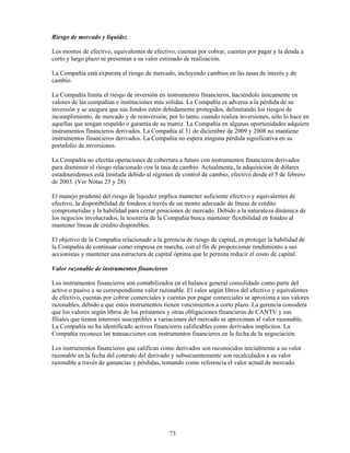 Riesgo de mercado y liquidez

Los montos de efectivo, equivalentes de efectivo, cuentas por cobrar, cuentas por pagar y la deuda a
corto y largo plazo se presentan a su valor estimado de realización.

La Compañía está expuesta al riesgo de mercado, incluyendo cambios en las tasas de interés y de
cambio.

La Compañía limita el riesgo de inversión en instrumentos financieros, haciéndolo únicamente en
valores de las compañías e instituciones más sólidas. La Compañía es adversa a la pérdida de su
inversión y se asegura que sus fondos estén debidamente protegidos, delimitando los riesgos de
incumplimiento, de mercado y de reinversión; por lo tanto, cuando realiza inversiones, sólo lo hace en
aquellas que tengan respaldo o garantía de su matriz. La Compañía en algunas oportunidades adquiere
instrumentos financieros derivados. La Compañía al 31 de diciembre de 2009 y 2008 no mantiene
instrumentos financieros derivados. La Compañía no espera ninguna pérdida significativa en su
portafolio de inversiones.

La Compañía no efectúa operaciones de cobertura a futuro con instrumentos financieros derivados
para disminuir el riesgo relacionado con la tasa de cambio. Actualmente, la adquisición de dólares
estadounidenses está limitada debido al régimen de control de cambio, efectivo desde el 5 de febrero
de 2003. (Ver Notas 25 y 28)

El manejo prudente del riesgo de liquidez implica mantener suficiente efectivo y equivalentes de
efectivo, la disponibilidad de fondeos a través de un monto adecuado de líneas de crédito
comprometidas y la habilidad para cerrar posiciones de mercado. Debido a la naturaleza dinámica de
los negocios involucrados, la tesorería de la Compañía busca mantener flexibilidad en fondeo al
mantener líneas de crédito disponibles.

El objetivo de la Compañía relacionado a la gerencia de riesgo de capital, es proteger la habilidad de
la Compañía de continuar como empresa en marcha, con el fin de proporcionar rendimiento a sus
accionistas y mantener una estructura de capital óptima que le permita reducir el costo de capital.

Valor razonable de instrumentos financieros

Los instrumentos financieros son contabilizados en el balance general consolidado como parte del
activo o pasivo a su correspondiente valor razonable. El valor según libros del efectivo y equivalentes
de efectivo, cuentas por cobrar comerciales y cuentas por pagar comerciales se aproxima a sus valores
razonables, debido a que estos instrumentos tienen vencimientos a corto plazo. La gerencia considera
que los valores según libros de los préstamos y otras obligaciones financieras de CANTV y sus
filiales que tienen intereses susceptibles a variaciones del mercado se aproximan al valor razonable.
La Compañía no ha identificado activos financieros calificables como derivados implícitos. La
Compañía reconoce las transacciones con instrumentos financieros en la fecha de la negociación.

Los instrumentos financieros que califican como derivados son reconocidos inicialmente a su valor
razonable en la fecha del contrato del derivado y subsecuentemente son recalculados a su valor
razonable a través de ganancias y pérdidas, tomando como referencia el valor actual de mercado.




                                               73
 