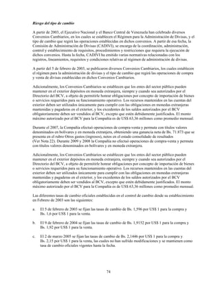 Riesgo del tipo de cambio

A partir de 2003, el Ejecutivo Nacional y el Banco Central de Venezuela han celebrado diversos
Convenios Cambiarios, en los cuales se establecen el Régimen para la Administración de Divisas, y el
tipo de cambio que regirá las operaciones establecidas en dichos convenios. A partir de esa fecha, la
Comisión de Administración de Divisas (CADIVI), se encarga de la coordinación, administración,
control y establecimiento de requisitos, procedimientos y restricciones que requiera la ejecución de
dichos convenios. Hasta la fecha, CADIVI ha emitido varias normativas relacionadas con los
registros, lineamientos, requisitos y condiciones relativas al régimen de administración de divisas.

A partir del 5 de febrero de 2003, se publicaron diversos Convenios Cambiarios, los cuales establecen
el régimen para la administración de divisas y el tipo de cambio que regirá las operaciones de compra
y venta de divisas establecidas en dichos Convenios Cambiarios.

Adicionalmente, los Convenios Cambiarios se establecen que los entes del sector público pueden
mantener en el exterior depósitos en moneda extranjera, siempre y cuando sea autorizados por el
Directorio del BCV, a objeto de permitirle honrar obligaciones por concepto de importación de bienes
o servicios requeridos para su funcionamiento operativo. Los recursos mantenidos en las cuentas del
exterior deben ser utilizados únicamente para cumplir con las obligaciones en monedas extranjeras
mantenidas y pagaderas en el exterior, y los excedentes de los saldos autorizados por el BCV
obligatoriamente deben ser vendidos al BCV, excepto que estén debidamente justificados. El monto
máximo autorizado por el BCV para la Compañía es de US$ 63,36 millones como promedio mensual.

Durante el 2007, la Compañía efectuó operaciones de compra-venta y permuta con títulos valores
denominados en bolívares y en moneda extranjera, obteniendo una ganancia neta de Bs. 71.873 que se
presenta en el rubro Otros gastos (ingresos), netos en el estado consolidado de resultados
(Ver Nota 22). Durante 2009 y 2008 la Compañía no efectuó operaciones de compra-venta y permuta
con títulos valores denominados en bolívares y en moneda extranjera.

Adicionalmente, los Convenios Cambiarios se establecen que los entes del sector público pueden
mantener en el exterior depósitos en moneda extranjera, siempre y cuando sea autorizados por el
Directorio del BCV, a objeto de permitirle honrar obligaciones por concepto de importación de bienes
o servicios requeridos para su funcionamiento operativo. Los recursos mantenidos en las cuentas del
exterior deben ser utilizados únicamente para cumplir con las obligaciones en monedas extranjeras
mantenidas y pagaderas en el exterior, y los excedentes de los saldos autorizados por el BCV
obligatoriamente deben ser vendidos al BCV, excepto que estén debidamente justificados. El monto
máximo autorizado por el BCV para la Compañía es de US$ 63,36 millones como promedio mensual.

Las diferentes tasas de cambio oficiales establecidas en el control de cambio desde su establecimiento
en Febrero de 2003 son las siguientes:

a.   El 5 de febrero de 2003 se fijan las tasas de cambio de Bs. 1,596 por US$ 1 para la compra y
     Bs. 1,6 por US$ 1 para la venta.

b.   El 9 de febrero de 2004 se fijan las tasas de cambio de Bs. 1,9152 por US$ 1 para la compra y
     Bs. 1,92 por US$ 1 para la venta.

c.   El 2 de marzo 2005 se fijan las tasas de cambio de Bs. 2,1446 por US$ 1 para la compra y
     Bs. 2,15 por US$ 1 para la venta, las cuales no han sufrido modificaciones y se mantienen como
     tasa de cambio oficiales vigentes hasta la fecha.




                                              74
 