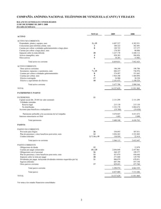 COMPAÑÍA ANÓNIMA NACIONAL TELÉFONOS DE VENEZUELA (CANTV) Y FILIALES
BALANCES GENERALES CONSOLIDADOS
31 DE DICIEMBRE DE 2009 Y 2008
(En miles de bolívares)


                                                                                 NOTAS         2009          2008
ACTIVO

ACTIVO NO CORRIENTE:
  Propiedades, planta y equipos, neto                                             3 y 19        4.487.537     4.382.931
  Concesiones para telefonía celular, neto                                           2            340.222       362.491
  Cuentas por cobrar a entidades gubernamentales a largo plazo                       8            149.725       157.377
  Cuentas por cobrar a largo plazo, neto                                                          178.585        80.806
  Impuesto sobre la renta diferido                                                  18          3.227.178     2.448.112
  Activos intangibles, neto                                                          4            458.383       504.826
  Otros activos                                                                      5             18.201        15.882
             Total activo no corriente                                                          8.859.831     7.952.425

ACTIVO CORRIENTE:
  Otros activos corrientes                                                           6            196.349       198.788
  Inventarios, repuestos y suministros, neto                                      7 y 19          846.237       736.976
  Cuentas por cobrar a entidades gubernamentales                                     8            574.497       351.842
  Cuentas por cobrar, neto                                                           9          1.924.340     1.484.894
  Efectivo restringido                                                              17             34.900        28.520
  Efectivo y equivalentes de efectivo                                               10          2.101.475     1.198.524
             Total activo corriente                                                             5.677.798     3.999.544
TOTAL                                                                                          14.537.629    11.951.969

PATRIMONIO Y PASIVO

PATRIMONIO:                                                                         11
  Capital social (Bs. 29.045 de valor nominal)                                                  2.151.299     2.151.299
  Utilidades retenidas:
     Reserva legal                                                                                215.130       215.130
     No distribuidas                                                                            3.332.178     2.084.674
  Acciones para beneficios a trabajadores                                                         (19.760)      (19.430)

      Patrimonio atribuible a los accionistas de la Compañía                                    5.678.847     4.431.673
  Intereses minoritarios en filial                                                                  1.693         5.090
             Total patrimonio                                                                   5.680.540     4.436.763

PASIVO:

PASIVO NO CORRIENTE
  Provisión para litigios                                                            26           350.893       307.831
  Plan de pensiones y otros beneficios post-retiro, neto                             13         3.056.263     2.322.402
  Créditos diferidos                                                           3, 7, 14 y 19      158.959        22.414

             Total pasivo no corriente                                                          3.566.115     2.652.647

PASIVO CORRIENTE
  Obligaciones de deuda                                                             12                   -       12.878
  Cuentas por pagar comerciales                                                  15 y 25        2.056.849     2.457.861
  Obligaciones con el personal                                                      16            268.197       199.577
  Plan de pensiones y otros beneficios post-retiro, neto                            13            451.074       456.644
  Impuesto sobre la renta por pagar                                                 18            271.688       129.794
  Dividendos por pagar, incluyendo dividendos mínimos requeridos por ley            11            806.079       670.851
  Ingresos diferidos                                                                              607.396       457.194
  Otros pasivos corrientes                                                          17            829.691       477.760
             Total pasivo corriente                                                             5.290.974     4.862.559
             Total pasivo                                                                       8.857.089     7.515.206
TOTAL                                                                                          14.537.629    11.951.969


Ver notas a los estados financieros consolidados




                                                                           3
 