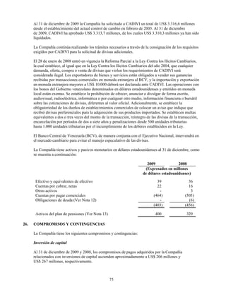 Al 31 de diciembre de 2009 la Compañía ha solicitado a CADIVI un total de US$ 3.316,6 millones
      desde el establecimiento del actual control de cambio en febrero de 2003. Al 31 de diciembre
      de 2009, CADIVI ha aprobado US$ 3.313,7 millones, de los cuales US$ 3.310,3 millones ya han sido
      liquidados.

      La Compañía continúa realizando los trámites necesarios a través de la consignación de los requisitos
      exigidos por CADIVI para la solicitud de divisas adicionales.

      El 28 de enero de 2008 entró en vigencia la Reforma Parcial a la Ley Contra los Ilícitos Cambiarios,
      la cual establece, al igual que en la Ley Contra los Ilícitos Cambiarios del año 2004, que cualquier
      demanda, oferta, compra o venta de divisas que violen los requerimientos de CADIVI será
      considerada ilegal. Los exportadores de bienes y servicios están obligados a vender sus ganancias
      recibidas por transacciones comerciales en moneda extranjera al BCV, y la importación y exportación
      en moneda extranjera mayores a US$ 10.000 deberá ser declarada ante CADIVI. Las operaciones con
      los bonos del Gobierno venezolano denominados en dólares estadounidenses y emitidos en moneda
      local están exentas. Se establece la prohibición de ofrecer, anunciar o divulgar de forma escrita,
      audiovisual, radioeléctrica, informática o por cualquier otro medio, información financiera o bursátil
      sobre las cotizaciones de divisas, diferentes al valor oficial. Adicionalmente, se establece la
      obligatoriedad de los dueños de establecimientos comerciales de colocar un aviso que indique que
      recibió divisas preferenciales para la adquisición de sus productos importados. Se establecen multas
      equivalentes a dos o tres veces del monto de la transacción, reintegro de las divisas de la transacción,
      encarcelación por períodos de dos a siete años y penalizaciones desde 500 unidades tributarias
      hasta 1.000 unidades tributarias por el incumplimiento de los deberes establecidos en la Ley.

      El Banco Central de Venezuela (BCV), de manera conjunta con el Ejecutivo Nacional, intervendrá en
      el mercado cambiario para evitar el manejo especulativo de las divisas.

      La Compañía tiene activos y pasivos monetarios en dólares estadounidenses al 31 de diciembre, como
      se muestra a continuación:

                                                                            2009              2008
                                                                           (Expresados en millones
                                                                          de dólares estadounidenses)
       Efectivo y equivalentes de efectivo                                         39                  36
       Cuentas por cobrar, netas                                                   22                  16
       Otros activos                                                                -                   3
       Cuentas por pagar comerciales                                             (464)               (505)
       Obligaciones de deuda (Ver Nota 12)                                          -                  (6)
                                                                                 (403)               (456)

       Activos del plan de pensiones (Ver Nota 13)                                400                 329

26.   COMPROMISOS Y CONTINGENCIAS

      La Compañía tiene los siguientes compromisos y contingencias:

      Inversión de capital

      Al 31 de diciembre de 2009 y 2008, los compromisos de pagos adquiridos por la Compañía
      relacionados con inversiones de capital ascienden aproximadamente a US$ 206 millones y
      US$ 267 millones, respectivamente.



                                                     75
 