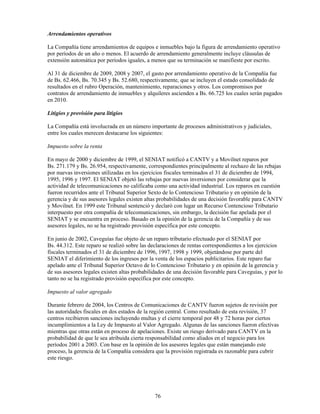 Arrendamientos operativos

La Compañía tiene arrendamientos de equipos e inmuebles bajo la figura de arrendamiento operativo
por períodos de un año o menos. El acuerdo de arrendamiento generalmente incluye cláusulas de
extensión automática por períodos iguales, a menos que su terminación se manifieste por escrito.

Al 31 de diciembre de 2009, 2008 y 2007, el gasto por arrendamiento operativo de la Compañía fue
de Bs. 62.466, Bs. 70.345 y Bs. 52.680, respectivamente, que se incluyen el estado consolidado de
resultados en el rubro Operación, mantenimiento, reparaciones y otros. Los compromisos por
contratos de arrendamiento de inmuebles y alquileres ascienden a Bs. 66.725 los cuales serán pagados
en 2010.

Litigios y provisión para litigios

La Compañía está involucrada en un número importante de procesos administrativos y judiciales,
entre los cuales merecen destacarse los siguientes:

Impuesto sobre la renta

En mayo de 2000 y diciembre de 1999, el SENIAT notificó a CANTV y a Movilnet reparos por
Bs. 271.179 y Bs. 26.954, respectivamente, correspondientes principalmente al rechazo de las rebajas
por nuevas inversiones utilizadas en los ejercicios fiscales terminados el 31 de diciembre de 1994,
1995, 1996 y 1997. El SENIAT objetó las rebajas por nuevas inversiones por considerar que la
actividad de telecomunicaciones no calificaba como una actividad industrial. Los reparos en cuestión
fueron recurridos ante el Tribunal Superior Sexto de lo Contencioso Tributario y en opinión de la
gerencia y de sus asesores legales existen altas probabilidades de una decisión favorable para CANTV
y Movilnet. En 1999 este Tribunal sentenció y declaró con lugar un Recurso Contencioso Tributario
interpuesto por otra compañía de telecomunicaciones, sin embargo, la decisión fue apelada por el
SENIAT y se encuentra en proceso. Basado en la opinión de la gerencia de la Compañía y de sus
asesores legales, no se ha registrado provisión específica por este concepto.

En junio de 2002, Caveguías fue objeto de un reparo tributario efectuado por el SENIAT por
Bs. 44.312. Este reparo se realizó sobre las declaraciones de rentas correspondientes a los ejercicios
fiscales terminados el 31 de diciembre de 1996, 1997, 1998 y 1999, objetándose por parte del
SENIAT el diferimiento de los ingresos por la venta de los espacios publicitarios. Este reparo fue
apelado ante el Tribunal Superior Octavo de lo Contencioso Tributario y en opinión de la gerencia y
de sus asesores legales existen altas probabilidades de una decisión favorable para Caveguías, y por lo
tanto no se ha registrado provisión específica por este concepto.

Impuesto al valor agregado

Durante febrero de 2004, los Centros de Comunicaciones de CANTV fueron sujetos de revisión por
las autoridades fiscales en dos estados de la región central. Como resultado de esta revisión, 37
centros recibieron sanciones incluyendo multas y el cierre temporal por 48 y 72 horas por ciertos
incumplimientos a la Ley de Impuesto al Valor Agregado. Algunas de las sanciones fueron efectivas
mientras que otras están en proceso de apelaciones. Existe un riesgo derivado para CANTV en la
probabilidad de que le sea atribuida cierta responsabilidad como aliados en el negocio para los
períodos 2001 a 2003. Con base en la opinión de los asesores legales que están manejando este
proceso, la gerencia de la Compañía considera que la provisión registrada es razonable para cubrir
este riesgo.




                                               76
 
