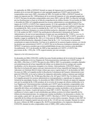 En septiembre de 2006, el SENIAT formuló un reparo de impuesto por la cantidad de Bs. 21.551
producto de la revisión del impuesto al valor agregado pagado por CANTV para los períodos
comprendidos entre enero 2002 y diciembre de 2003. En octubre de 2006, el SENIAT formuló un
reparo de impuesto por Bs. 3.804 producto de la revisión del impuesto al valor agregado pagado por
CANTV.Net para los períodos comprendidos entre enero 2003 y julio de 2005. La objeción realizada
por las fiscalizaciones se basó en la falta de comprobación de créditos fiscales. En noviembre de 2006
y diciembre de 2006, la Compañía presentó los recursos administrativos correspondientes de los
reparos de CANTV y CANTV.Net, respectivamente. El 12 de septiembre de 2007, CANTV.Net fue
notificada de la Resolución Culminatoria de Sumario Administrativo, la cual confirmó el reparo por
la cantidad de Bs. 940 y revocó la cantidad de Bs. 2.497. El 17 de octubre de 2007, CANTV.Net
introdujo un Recurso Jerárquico en contra de dicha resolución, objetando el reparo final de Bs. 940.
El 31 de octubre de 2007, CANTV fue notificada de la Resolución Culminatoria de Sumario
Administrativo, la cual revocó parcialmente el reparo por una cantidad de Bs. 19.845 y, a su vez, lo
confirmó parcialmente por la cantidad de Bs. 1.705. El 5 de diciembre de 2007, CANTV, procedió a
liquidar y pagar la cantidad de Bs. 544, y el 14 de enero de 2008 introdujo un Recurso Jerárquico en
contra de dicha Resolución, objetando el reparo final de Bs. 1.161. Los recursos se encuentran
actualmente en espera de decisión. Con base en la opinión de los asesores legales externos, en vista de
las pruebas que suministraron CANTV y CANTV.Net en los Recursos Jerárquicos intentados ante el
SENIAT. La gerencia considera que existen probabilidades de que estos recursos serán decididos
favorablemente. Al 31 de diciembre de 2009 se han registrado en CANTV y CANTV.Net,
provisiones de Bs. 1.958 y Bs. 1.970, respectivamente, por este concepto.

Impuesto a las telecomunicaciones

En diciembre de 2004, CONATEL notificó las actas fiscales producto de la revisión de los pagos de
tributos establecidos en la Ley Orgánica de Telecomunicaciones realizados por CANTV para el
año 2000, y Movilnet y CANTV.Net para los años 2000 al 2003. Los principales conceptos objetados
en la determinación de la base imponible del tributo son la deducción de los castigos por cuentas
incobrables y de los descuentos otorgados a los clientes. Adicionalmente, CONATEL objetó a
Movilnet la exclusión del ingreso neto por interconexión de la base imponible del Impuesto Especial
Adicional a la Telefonía Móvil Celular, tributo que estuvo vigente hasta el 31 de diciembre de 2005.
En enero de 2006, la Compañía recibió la Resolución Culminatoria del Sumario Administrativo por
parte de CONATEL en la cual se indican los impuestos adicionales, multas e intereses que totalizan
Bs. 8.125 para CANTV, Bs. 92.866 para Movilnet y Bs. 667 para CANTV.Net. En febrero de 2006,
la Compañía presentó los recursos administrativos correspondientes y esperaba por la respuesta
formal de las autoridades fiscales. En diciembre de 2006, CONATEL formuló un reparo de impuesto
neto por la cantidad de Bs. 6.920, producto de la revisión de los pagos de tributos establecidos en la
Ley Orgánica de Telecomunicaciones realizados por CANTV para los períodos comprendidos entre
enero 2001 y diciembre de 2003. Los principales conceptos objetados en la determinación de la base
imponible del tributo son la deducción de los castigos por cuentas incobrables y de los descuentos
otorgados a los clientes. A partir del ejercicio fiscal 2007, CANTV, Movilnet y CANTV.Net,
cambiaron el criterio según el cual consideraban que debían excluirse de la base imponible de los
tributos de telecomunicaciones, los castigos por cuentas incobrables y los descuentos a clientes. En
este sentido, a partir del 1 de enero de 2007, CANTV, Movilnet y CANTV.Net determinan la base
imponible de los tributos de telecomunicaciones sin excluir dichos conceptos. Durante el año 2007, la
gerencia de la Compañía registró una provisión de Bs. 123.443 por este concepto. Durante los meses
de enero y febrero de 2008, se pagaron Bs. 48.074 correspondientes a los impuestos objetados por
CONATEL durante los años comprendidos entre el 2000 y 2003, ambos inclusive.




                                               77
 