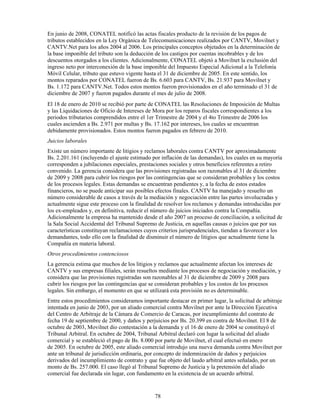 En junio de 2008, CONATEL notificó las actas fiscales producto de la revisión de los pagos de
tributos establecidos en la Ley Orgánica de Telecomunicaciones realizados por CANTV, Movilnet y
CANTV.Net para los años 2004 al 2006. Los principales conceptos objetados en la determinación de
la base imponible del tributo son la deducción de los castigos por cuentas incobrables y de los
descuentos otorgados a los clientes. Adicionalmente, CONATEL objetó a Movilnet la exclusión del
ingreso neto por interconexión de la base imponible del Impuesto Especial Adicional a la Telefonía
Móvil Celular, tributo que estuvo vigente hasta el 31 de diciembre de 2005. En este sentido, los
montos reparados por CONATEL fueron de Bs. 6.603 para CANTV, Bs. 21.937 para Movilnet y
Bs. 1.172 para CANTV.Net. Todos estos montos fueron provisionados en el año terminado el 31 de
diciembre de 2007 y fueron pagados durante el mes de julio de 2008.
El 18 de enero de 2010 se recibió por parte de CONATEL las Resoluciones de Imposición de Multas
y las Liquidaciones de Oficio de Intereses de Mora por los reparos fiscales correspondientes a los
periodos tributarios comprendidos entre el 1er Trimestre de 2004 y el 4to Trimestre de 2006 los
cuales ascienden a Bs. 2.971 por multas y Bs. 17.162 por intereses, los cuales se encuentran
debidamente provisionados. Estos montos fueron pagados en febrero de 2010.
Juicios laborales
Existe un número importante de litigios y reclamos laborales contra CANTV por aproximadamente
Bs. 2.201.161 (incluyendo el ajuste estimado por inflación de las demandas), los cuales en su mayoría
corresponden a jubilaciones especiales, prestaciones sociales y otros beneficios referentes a retiro
convenido. La gerencia considera que las provisiones registradas son razonables al 31 de diciembre
de 2009 y 2008 para cubrir los riesgos por las contingencias que se consideran probables y los costos
de los procesos legales. Estas demandas se encuentran pendientes y, a la fecha de estos estados
financieros, no se puede anticipar sus posibles efectos finales. CANTV ha manejado y resuelto un
número considerable de casos a través de la mediación y negociación entre las partes involucradas y
actualmente sigue este proceso con la finalidad de resolver los reclamos y demandas introducidas por
los ex-empleados y, en definitiva, reducir el número de juicios iniciados contra la Compañía.
Adicionalmente la empresa ha mantenido desde el año 2007 un proceso de conciliación, a solicitud de
la Sala Social Accidental del Tribunal Supremo de Justicia, en aquellas causas o juicios que por sus
características constituyan reclamaciones cuyos criterios jurisprudenciales, tiendan a favorecer a los
demandantes, todo ello con la finalidad de disminuir el número de litigios que actualmente tiene la
Compañía en materia laboral.
Otros procedimientos contenciosos
La gerencia estima que muchos de los litigios y reclamos que actualmente afectan los intereses de
CANTV y sus empresas filiales, serán resueltos mediante los procesos de negociación y mediación, y
considera que las provisiones registradas son razonables al 31 de diciembre de 2009 y 2008 para
cubrir los riesgos por las contingencias que se consideran probables y los costos de los procesos
legales. Sin embargo, el momento en que se utilizará esta provisión no es determinable.
Entre estos procedimientos consideramos importante destacar en primer lugar, la solicitud de arbitraje
intentada en junio de 2003, por un aliado comercial contra Movilnet por ante la Dirección Ejecutiva
del Centro de Arbitraje de la Cámara de Comercio de Caracas, por incumplimiento del contrato de
fecha 19 de septiembre de 2000, y daños y perjuicios por Bs. 20.399 en contra de Movilnet. El 8 de
octubre de 2003, Movilnet dio contestación a la demanda y el 16 de enero de 2004 se constituyó el
Tribunal Arbitral. En octubre de 2004, Tribunal Arbitral declaró con lugar la solicitud del aliado
comercial y se estableció el pago de Bs. 8.000 por parte de Movilnet, el cual efectuó en enero
de 2005. En octubre de 2005, este aliado comercial introdujo una nueva demanda contra Movilnet por
ante un tribunal de jurisdicción ordinaria, por concepto de indemnización de daños y perjuicios
derivados del incumplimiento de contrato y que fue objeto del laudo arbitral antes señalado, por un
monto de Bs. 257.000. El caso llegó al Tribunal Supremo de Justicia y la pretensión del aliado
comercial fue declarada sin lugar, con fundamento en la existencia de un acuerdo arbitral.


                                              78
 
