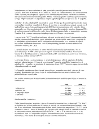 Posteriormente, el 24 de noviembre de 2006, este aliado comercial presentó ante la Dirección
Ejecutiva del Centro de Arbitraje de la Cámara de Caracas (El Tribunal Arbitral) una nueva demanda
contra Movilnet por concepto del supuesto lucro cesante correspondiente al tercer año del contrato
derivado del mismo incumplimiento, por Bs. 38.000. Fueron designados los árbitros que conocieron a
lo largo del procedimiento los argumentos, alegatos y pruebas promovidas por cada una de las partes.

En fecha 7 de julio del año 2009, fue dictado el Laudo Arbitral que desestimó la pretensión del aliado
comercial por considerar procedente la defensa de Movilnet en torno a la cosa juzgada causada por el
laudo arbitral previo. Así, decidió que en el año 2004 hubo pronunciamiento sobre todos los daños
ocasionados por el incumplimiento del contrato. A pesar de ello, condenó a Movilnet al pago del 50%
de los honorarios de los árbitros, los cuales fueron debidamente cancelados en las siguientes semanas.
En virtud de lo expuesto, ya no se registrará provisión específica por este concepto.

La gerencia de CANTV considera igualmente relevante la existencia de dos (2) demandas intentadas
ante los tribunales de la República, con la pretensión que le sean cedidas las acciones a un grupo de
ex trabajadores y jubilados de CANTV, quienes fueron discriminados en el momento de repartir
el 9% de las acciones en el año 1996. Estos ex trabajadores y jubilados ascienden a un total de
setecientos sesenta y dos (762).

La primera de ellas fue presentada en contra el Fondo de Inversiones de Venezuela, y fue en
fecha 22 de mayo de 2006 (antes que tuviera lugar la nacionalización), cuando la Procuraduría
General de la República solicitó la intervención de CANTV como tercero en juicio. En el otro juicio,
se demandó desde el inicio a CANTV.

La principal defensa a sostener en juicio es la falta de disposición sobre la repartición de dichas
acciones, toda vez que era el Fondo de Inversiones de Venezuela, quien fijaba los parámetros de
adjudicación, y procedía a la repartición de las mismas, siendo CANTV un mero órgano ejecutor de la
voluntad expresada por aquél.

La Compañía considera que ha registrado las provisiones necesarias para cubrir cada uno de estos
reparos y demandas en función del riesgo de probabilidad de ocurrencia de los mismos y la
posibilidad de ser cuantificados.

Por los años terminados el 31 de diciembre, el movimiento de la provisión para litigios se muestra a
continuación:

                                                                      2009               2008

 Saldo inicial                                                        307.831             311.785
 Gasto del año                                                        124.844              85.415
 Castigos y/o pagos                                                   (81.782)            (89.369)
 Saldo final                                                          350.893             307.831

Mandatos de las concesiones

En los lineamientos para la apertura a los servicios de telecomunicaciones en Venezuela (Ver Nota 2)
se establece una serie de parámetros de calidad de servicio con metas mínimas y máximas para cada
uno de sus indicadores, los cuales sirvieron de base para la elaboración por parte de CONATEL de la
Providencia sobre la Calidad de Servicios que rige para todos los operadores de los servicios básicos
de telecomunicaciones, publicada en Gaceta Oficial N° 37.968 el 28 de junio de 2004. Al 31 de
diciembre de 2009, la Compañía ha cumplido razonablemente con las metas establecidas en esta
Providencia y tiene planes de acción para alcanzar las metas remanentes.



                                              79
 