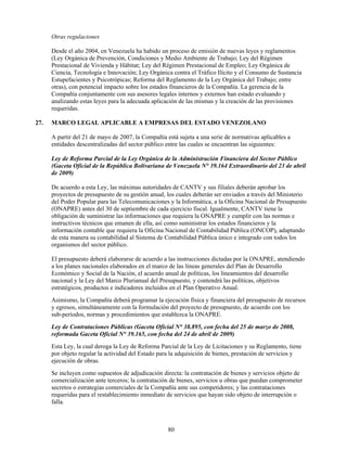 Otras regulaciones

      Desde el año 2004, en Venezuela ha habido un proceso de emisión de nuevas leyes y reglamentos
      (Ley Orgánica de Prevención, Condiciones y Medio Ambiente de Trabajo; Ley del Régimen
      Prestacional de Vivienda y Hábitat; Ley del Régimen Prestacional de Empleo; Ley Orgánica de
      Ciencia, Tecnología e Innovación; Ley Orgánica contra el Tráfico Ilícito y el Consumo de Sustancia
      Estupefacientes y Psicotrópicas; Reforma del Reglamento de la Ley Orgánica del Trabajo; entre
      otras), con potencial impacto sobre los estados financieros de la Compañía. La gerencia de la
      Compañía conjuntamente con sus asesores legales internos y externos han estado evaluando y
      analizando estas leyes para la adecuada aplicación de las mismas y la creación de las provisiones
      requeridas.

27.   MARCO LEGAL APLICABLE A EMPRESAS DEL ESTADO VENEZOLANO

      A partir del 21 de mayo de 2007, la Compañía está sujeta a una serie de normativas aplicables a
      entidades descentralizadas del sector público entre las cuales se encuentran las siguientes:

      Ley de Reforma Parcial de la Ley Orgánica de la Administración Financiera del Sector Público
      (Gaceta Oficial de la República Bolivariana de Venezuela N° 39.164 Extraordinario del 23 de abril
      de 2009)

      De acuerdo a esta Ley, las máximas autoridades de CANTV y sus filiales deberán aprobar los
      proyectos de presupuesto de su gestión anual, los cuales deberán ser enviados a través del Ministerio
      del Poder Popular para las Telecomunicaciones y la Informática, a la Oficina Nacional de Presupuesto
      (ONAPRE) antes del 30 de septiembre de cada ejercicio fiscal. Igualmente, CANTV tiene la
      obligación de suministrar las informaciones que requiera la ONAPRE y cumplir con las normas e
      instructivos técnicos que emanen de ella, así como suministrar los estados financieros y la
      información contable que requiera la Oficina Nacional de Contabilidad Pública (ONCOP), adaptando
      de esta manera su contabilidad al Sistema de Contabilidad Pública único e integrado con todos los
      organismos del sector público.

      El presupuesto deberá elaborarse de acuerdo a las instrucciones dictadas por la ONAPRE, atendiendo
      a los planes nacionales elaborados en el marco de las líneas generales del Plan de Desarrollo
      Económico y Social de la Nación, el acuerdo anual de políticas, los lineamientos del desarrollo
      nacional y la Ley del Marco Plurianual del Presupuesto, y contendrá las políticas, objetivos
      estratégicos, productos e indicadores incluidos en el Plan Operativo Anual.
      Asimismo, la Compañía deberá programar la ejecución física y financiera del presupuesto de recursos
      y egresos, simultáneamente con la formulación del proyecto de presupuesto, de acuerdo con los
      sub-períodos, normas y procedimientos que establezca la ONAPRE.
      Ley de Contrataciones Públicas (Gaceta Oficial N° 38.895, con fecha del 25 de marzo de 2008,
      reformada Gaceta Oficial N° 39.165, con fecha del 24 de abril de 2009)
      Esta Ley, la cual deroga la Ley de Reforma Parcial de la Ley de Licitaciones y su Reglamento, tiene
      por objeto regular la actividad del Estado para la adquisición de bienes, prestación de servicios y
      ejecución de obras.
      Se incluyen como supuestos de adjudicación directa: la contratación de bienes y servicios objeto de
      comercialización ante terceros; la contratación de bienes, servicios u obras que puedan comprometer
      secretos o estrategias comerciales de la Compañía ante sus competidores; y las contrataciones
      requeridas para el restablecimiento inmediato de servicios que hayan sido objeto de interrupción o
      falla.



                                                    80
 
