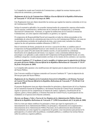 La Compañía ha creado una Comisión de Contrataciones y adaptó las normas internas para la
selección de contratistas y proveedores.

Reglamento de la Ley de Contrataciones Públicas (Gaceta Oficial de la República Bolivariana
de Venezuela N° 39.181 del 19 de mayo de 2009)
Este Reglamento tiene por objeto desarrollar las normas que regulan las materias contenidas en la Ley
de Contrataciones Públicas.
Incluye la normativa aplicable a los acuerdos internacionales de cooperación; aspectos relacionados
con la creación, conformación y atribuciones de la Comisión de Contrataciones; y al Sistema
Nacional de Contrataciones. Asimismo, se regulan las atribuciones de la Comisión Comunal de
Contrataciones, así como aspectos relacionados a su gestión y su vigencia.
El compromiso de Responsabilidad Social será requerido en todas las ofertas presentadas en las
modalidades de selección de contratistas previstas en la Ley de Contrataciones Públicas, así como en
los procedimientos excluidos de la aplicación de éstas, cuyo monto total, incluidos los tributos,
superen las dos mil quinientas unidades tributarias (2.500 U.T.).
Para el suministro de bienes, prestación de servicios o ejecución de obras, se establece para el
Compromiso de Responsabilidad Social un valor mínimo de uno por ciento (1%) y un valor máximo
del cinco por ciento (5%) del monto del contrato suscrito, el cual asumirán los contratistas
beneficiarios de la adjudicación del mismo. Los órganos o entes contratantes deberán fijar los
porcentajes a ser aplicados a cada condición del Compromiso de Responsabilidad Social, así como,
establecer categorías o escalas proporcionales con base en los montos de los contratos a ser suscritos.
Convenio Cambiario N° 11 mediante el cual se modifica el régimen para la adquisición de Divisas
por parte del Sector Público (Gaceta Oficial de la República Bolivariana de Venezuela N° 39.197
de fecha 10 de junio de 2009)
La Compañía debe ajustarse a las modificaciones del régimen para la adquisición de divisas por parte
del Sector Público.
Este Convenio modifica el régimen contenido en Convenio Cambiario N° 7 para la adquisición de
Divisas por parte del Sector Público.
Reglamento de Ley Orgánica de la Contraloría General de la República y del Sistema Nacional
de Control Fiscal (Gaceta Oficial de la República Bolivariana de Venezuela N° 39.240 del 12 de
agosto de 2009)
El presente Reglamento tiene por objeto desarrollar los principios y disposiciones de la Ley Orgánica
de la Contraloría General de la República y del Sistema Nacional de Control Fiscal, destinados a
regular el ejercicio de las competencias en materia de control, vigilancia y fiscalización de los
ingresos, gastos y bienes públicos, el Sistema Nacional de Control Fiscal y la participación de los
ciudadanos en el ejercicio de la función contralora.
Decreto con Rango y Valor y Fuerza de Ley Orgánica de la Administración Pública (Gaceta
Oficial de la República Bolivariana de Venezuela N° 5.890 Extraordinario del 31 de julio de 2008)
Esta Ley tiene por objeto establecer los principios y bases que rigen la organización y el
funcionamiento de la Administración Pública; los principios y lineamientos de la organización y
funcionamiento de la Administración Pública Nacional y de la administración descentralizada
funcionalmente; así como regular los compromisos de gestión; crear mecanismos para promover la
participación y el control sobre las políticas y resultados públicos; y establecer las normas básicas
sobre los archivos y registros públicos.



                                               81
 