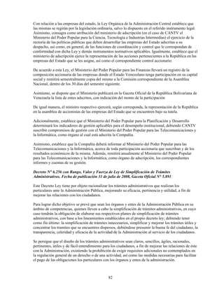 Con relación a las empresas del estado, la Ley Orgánica de la Administración Central establece que
las mismas se regirán por la legislación ordinaria, salvo lo dispuesto en el referido instrumento legal.
Asimismo, consagra como atribución del ministerio de adscripción (en el caso de CANTV el
Ministerio del Poder Popular para la Ciencia, Tecnología e Industrias Intermedias) el ejercicio de la
rectoría de las políticas públicas que deben desarrollar las empresas del Estado adscritas a su
despacho, así como, en general, de las funciones de coordinación y control que le correspondan de
conformidad con dicha Ley y demás instrumentos normativos aplicables. Igualmente, establece que el
ministerio de adscripción ejerce la representación de las acciones pertenecientes a la República en las
empresas del Estado que se les asigne, así como el correspondiente control accionario.

De acuerdo a esta Ley, el Ministerio del Poder Popular para las Finanzas llevará un registro de la
composición accionaria de las empresas donde el Estado Venezolano tenga participación en su capital
social y remitirá semestralmente copia del mismo a la Comisión correspondiente de la Asamblea
Nacional, dentro de los 30 días del semestre siguiente.

Asimismo, se dispone que el Ministerio publicará en la Gaceta Oficial de la República Bolivariana de
Venezuela la lista de entes adscritos, con indicación del monto de la participación

De igual manera, el ministro respectivo ejercerá, según corresponda, la representación de la República
en la asamblea de accionistas de las empresas del Estado que se encuentren bajo su tutela.

Adicionalmente, establece que el Ministerio del Poder Popular para la Planificación y Desarrollo
determinará los indicadores de gestión aplicables para el desempeño institucional, debiendo CANTV
suscribir compromisos de gestión con el Ministerio del Poder Popular para las Telecomunicaciones y
la Informática, como órgano al cual está adscrita la Compañía.

Asimismo, establece que la Compañía deberá informar al Ministerio del Poder Popular para las
Telecomunicaciones y la Informática, acerca de toda participación accionaria que suscriban y de los
resultados económicos de la misma. Además, remitirá anualmente al Ministerio del Poder Popular
para las Telecomunicaciones y la Informática, como órgano de adscripción, los correspondientes
informes y cuentas de su gestión.

Decreto N° 6.256 con Rango, Valor y Fuerza de Ley de Simplificación de Trámites
Administrativos. Fecha de publicación 31 de julio de 2008, Gaceta Oficial N° 5.891

Este Decreto Ley tiene por objeto racionalizar los trámites administrativos que realizan los
particulares ante la Administración Pública, mejorando su eficacia, pertinencia y utilidad, a fin de
mejorar las relaciones con los ciudadanos.

Para lograr dicho objetivo se prevé que sean los órganos y entes de la Administración Pública en su
ámbito de competencias, quienes lleven a cabo la simplificación de trámites administrativos, en cuyo
caso tendrán la obligación de elaborar sus respectivos planes de simplificación de trámites
administrativos, con base a los lineamientos establecidos en el propio decreto ley; debiendo tener
como fin último: la simplificación de trámites innecesarios, simplificar y mejorar los trámites útiles y
concentrar los tramites que se encuentres dispersos, debiéndose presumir la buena fe del ciudadano, la
transparencia, celeridad y eficacia de la actividad de la Administración al servicio de los ciudadanos.

Se persigue que el diseño de los trámites administrativos sean claros, sencillos, ágiles, racionales,
pertinentes, útiles y de fácil entendimiento para los ciudadanos, a fin de mejorar las relaciones de éste
con la Administración, existiendo la prohibición de exigir requisitos adicionales no contemplados en
la regulación general de un derecho o de una actividad, así como las medidas necesarias para facilitar
el pago de las obligaciones los particulares con los órganos y entes de la administración.



                                                82
 