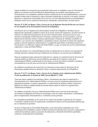 Intenta modificar la concepción que actualmente tienen tanto el ciudadano como los funcionarios
públicos en relación con la actividad de la administración, la cual debe estar dirigida a servir
eficientemente a los ciudadanos mediante la plena satisfacción de las necesidades públicas, como por
ejemplo otorgar toda la orientación y apoyo necesario al particular en relación a las quejas, tramites,
denuncias y sugerencias relacionadas con el servicio y la actividad administrativa correspondiente,
debiendo contar con un sistema de información centralizado, automatizado y de fácil acceso.

Decreto N° 6.286 con Rango, Valor y Fuerza de Ley de Reforma Parcial del Decreto con Fuerza
de Ley Orgánica de la Procuraduría General de la República

Este Decreto de Ley Orgánica de la Procuraduría General de la República, introduce nuevas
disposiciones destinadas a ampliar el marco de la acción asesora del organismo y de intervención en
relación a la elaboración de proyectos de convenios internacionales, de proyectos de ley cuya
iniciativa corresponde al Poder Ejecutivo Nacional, contratación de servicios jurídicos, actos de
disposición de derechos, bienes e intereses patrimoniales, Cláusulas de Arbitraje contenidos en
contratos a ser suscritos por la República, otorgándole carácter vinculante al criterio del organismo
cuando se trata de antejuicios administrativos, se amplia de igual forma, la facultad asesora de la
Procuraduría a los diferentes órganos del Poder Público, ya que, no limita esta acción a determinados
organismos o ramas del Poder Público.

Tiene, por primera vez, la facultad legal de emitir su opinión previa en relación con cláusulas de
arbitraje nacional o internacional que establezcan los contratos a ser suscritos por la República:

Posee la competencia para autorizar de modo previo y expreso, la contratación de los Servicios de
asesoría jurídica en materia de servicios públicos, por parte de los órganos y entes de la
Administración Pública, estableciendo de esta forma, un factor de control, orientado a introducir
racionalidad en el uso de estos servicios por la Administración Pública.

Se establecen mecanismos de control ante las situaciones en las cuales las decisiones de los
funcionarios puedan afectar los derechos, bienes e intereses patrimoniales de la República.

Decreto N° 6.217 con Rango, Valor y Fuerza de Ley Orgánica de la Administración Pública.
Fecha de publicación 31 de julio de 2008, Gaceta Oficial N° 5.890

Tiene por objeto establecer los principios, bases y lineamientos que rigen la organización y
funcionamiento de la Administración Pública, así como crear los mecanismos para promover la
participación popular, el control, seguimiento y evaluación de las políticas, planes y proyectos
públicos así como el establecimiento de normas básicas sobre los archivos y registros de la
Administración Pública.

Se establece el principio de que la Administración Pública está al servicio de las personas,
previéndose la obligación de utilizar las tecnologías como los medios electrónicos o informáticos,
para su organización, funcionamiento y su relación con las personas.

Se contempla la posibilidad, en los casos en los cuales fuere posible, la gestión de los Consejos
Comunales y demás formas de organización comunitaria el ejercicio de las potestades públicas que
por su naturaleza lo permitan.

Se prevé la figura de las Autoridades Regionales, como funcionarios designados por el (la)
Presidente(a) de la República, quienes tendrán la función de planificación, ejecución, seguimiento y
control de las políticas, planes y proyectos de ordenación y desarrollo del territorio aprobados
conforme a la planificación centralizada.



                                               83
 