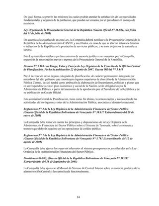 De igual forma, se prevén las misiones las cuales podrán atender la satisfacción de las necesidades
fundamentales y urgentes de la población, que puedan ser creados por el presidente en consejo de
ministros.

Ley Orgánica de la Procuraduría General de la República (Gaceta Oficial N° 38.984, con fecha
del 31 de julio de 2008)

De acuerdo a lo establecido en esta Ley, la Compañía deberá notificar a la Procuraduría General de la
República de las demandas contra CANTV y sus filiales, en caso de que se afectan intereses directos
o indirectos de la República o la prestación de servicios públicos, o se trata de juicios de naturaleza
laboral.

Esta Ley también establece que los contratos de asesoría jurídica a ser suscritos por la Compañía,
requerirán la autorización previa y expresa de la Procuraduría General de la República.

Decreto N° 5.384 con Rango, Valor y Fuerza de Ley Orgánica de la Creación de la Oficina Central
de Planificación. Fecha de publicación 22 de junio de 2007. Gaceta Oficial N° 5.841

Prevé la creación de un órgano colegiado de planificación, de carácter permanente, integrado por
miembros del alto gobierno que constituyen órganos superiores de dirección de la Administración
Pública Central, la cual tendrá como atribución la elaboración de lineamientos, políticas y planes que
en correspondencia con el plan económico y social de la Nación, serán obligatorios por la
Administración Pública, a partir del momento de la aprobación por el Presidente de la República y de
su publicación en Gaceta Oficial.

Esta comisión Central de Planificación, tiene como fin último, la armonización y adecuación de las
actividades de los órganos y entes de la Administración Pública, asociadas al desarrollo nacional.

Reglamento N° 2 de la Ley Orgánica de la Administración Financiera del Sector Público
(Gaceta Oficial de la República Bolivariana de Venezuela N° 38.117 Extraordinario del 28 de
enero de 2005)

La Compañía debe tomar en cuenta los principios y disposiciones de la Ley Orgánica de la
Administración Financiera del Sector Público sobre el Sistema de Tesorería, sobre las normas y
tramites que deberán seguirse en las operaciones de crédito público.

Reglamento N° 1 de la Ley Orgánica de la Administración Financiera del Sector Público
(Gaceta Oficial de la República Bolivariana de Venezuela N° 5.781 Extraordinario del 12 de
agosto de 2005)

La Compañía debe ajustar los aspectos inherentes al sistema presupuestario, establecidos en la Ley
Orgánica de la Administración Financiera del Sector Público.

Providencia 004/05, (Gaceta Oficial de la República Bolivariana de Venezuela N° 38.282
Extraordinario del 28 de Septiembre de 2005)

La Compañía debe ajustarse al Manual de Normas de Control Interno sobre un modelo genérico de la
administración Central y descentralizada funcionalmente.




                                               84
 