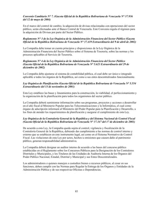 Convenio Cambiario N° 7. (Gaceta Oficial de la República Bolivariana de Venezuela N° 37.936
del 12 de mayo de 2004)

En el marco del control de cambio, la adquisición de divisas relacionadas con operaciones del sector
público, serán efectuadas ante el Banco Central de Venezuela. Este Convenio regula el régimen para
la adquisición de Divisas por parte del Sector Público.

Reglamento N° 3 de la Ley Orgánica de la Administración Financiera del Sector Público (Gaceta
Oficial de la República Bolivariana de Venezuela N° 37.419 Extraordinario del 9 de abril de 2002)

La Compañía debe tomar en cuenta principios y disposiciones de la Ley Orgánica de la
Administración Financiera del Sector Público sobre el Sistema de Tesorería, sobre las normas y los
procesos aplicables al Servicio de Tesorería.

Reglamento N° 4 de la Ley Orgánica de la Administración Financiera del Sector Público
(Gaceta Oficial de la República Bolivariana de Venezuela N° 5.623 Extraordinario del 29 de
diciembre de 2002)

La Compañía debe ajustarse al sistema de contabilidad pública, el cual debe ser único e integrado
aplicable a todos los órganos de la República, así como a sus entes descentralizados funcionalmente.

Ley Orgánica de Planificación (Gaceta Oficial de la República Bolivariana de Venezuela N° 5.554
Extraordinario del 13 de noviembre de 2001)

Esta Ley establece las bases y lineamientos para la construcción, la viabilidad, el perfeccionamiento y
la organización de la planificación para todos los organismos del sector público.

La Compañía deberá suministrar información sobre sus programas, proyectos y acciones a desarrollar
en el año fiscal al Ministerio Popular para las Telecomunicaciones y la Informática, el cual como
órgano de adscripción informará al Ministerio del Poder Popular para la Planificación y Desarrollo, a
los fines de atender los requerimientos de planificación y asegurar el cumplimiento de esta Ley.

Ley Orgánica de la Contraloría General de la República y del Sistema Nacional de Control Fiscal
(Gaceta Oficial de la República Bolivariana de Venezuela N° 37.347 del 17 de diciembre de 2001)

De acuerdo a esta Ley, la Compañía queda sujeta al control, vigilancia y fiscalización de la
Contraloría General de la República, debiendo dar cumplimiento a las normas de control interno y
externo que se establecen en este instrumento legal, así como en el Sistema Normativo de Control
Fiscal. Las violaciones de esta Ley por actos, hechos u omisiones que causen daño al patrimonio
público, generan responsabilidad administrativa.

La Compañía deberá designar un auditor interno de acuerdo a las bases del concurso público
establecidas en el Reglamento sobre los Concursos Públicos para la Designación de los Contralores
Distritales y Municipales, y los Titulares de las Unidades de Auditoría Interna de los Órganos del
Poder Público Nacional, Estadal, Distrital y Municipal y sus Entes Descentralizados.

Los administradores o quienes manejen o custodien bienes o recursos públicos, al cesar en sus
funciones, deben cumplir con las Normas para Regular la Entrega de los Órganos y Entidades de la
Administración Pública y de sus respectivas Oficinas o Dependencias.




                                               85
 