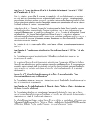 Ley Contra la Corrupción (Gaceta Oficial de la República Bolivariana de Venezuela N° 37.305
del 17 de diciembre de 2001)

Esta Ley establece la necesidad de preservar la ética pública y la moral administrativa, y se orienta a
prevenir la corrupción mediante normas jurídicas de índole moral en ámbitos y bajo circunstancias
determinadas. Asimismo, persigue prevenir la corrupción y salvaguardar el patrimonio público, bajo
la determinación de principios morales (honestidad, transparencia, participación, eficiencia, eficacia,
legalidad, rendición de cuentas y responsabilidad).

A los efectos de la Ley Contra la Corrupción, los miembros de las Juntas Directivas de las empresas
del Estado venezolano son considerados funcionarios públicos, y por lo tanto, están sujetos a las
responsabilidades que para tal condición prevén esta Ley y la Ley Orgánica de la Contraloría General
de la República y del Sistema Nacional de Control Fiscal; lo anterior es, asimismo, aplicable a
quienes desempeñen funciones gerenciales, supervisoras, contraloras y auditoras; participen con voz y
voto en comités de compras, licitaciones, contratos, donaciones; movilicen fondos de la Compañía
depositados en cuentas bancarias.

La violación de esta Ley, acarreara los delitos contra la cosa pública y las sanciones establecidas en
esta Ley.

Ley Orgánica de Procedimientos Administrativos (Gaceta Extraordinaria Nº 2.818 del 1° de julio
de 1981)

La Compañía como parte de la Administración Pública Descentralizada, debe ajustarse a las
prescripciones de esta ley.

En lo relativo al derecho de petición en materia administrativa. Consagración del Silencio-Rechazo,
figura del acto administrativo, noción, requisitos, categorías, nulidades y efectos de las mismas y sus
principios rectores, ejecutividad, ejecutoriedad, motivación, discrecionalidad, inderogabilidad de los
Actos generales por los Actos particulares, así como los principios fundamentales de la actividad
administrativa.

Instructivo N° 5 “Formulación de Presupuesto de los Entes Descentralizados Con Fines
Empresariales Financieros y No Financieros”

La Compañía debe ajustarse a las normas e instrucciones para el llenado de los formularios necesarios
para la formulación de su presupuesto.

Ley Orgánica que Regula la Enajenación de Bienes del Sector Público no Afectos a las Industrias
Básicas y Normativa relacionada

La Compañía deberá aplicar esta normativa para la enajenación de todos los bienes que no fueren
necesarios para el cumplimiento de sus finalidades, así como los que hubiesen sido desincorporados o
se encontraren es estado de obsolescencia o deterioro.

La solicitud de autorización para enajenar bienes del sector público se tramitará ante la Comisión para
la Enajenación de Bienes del Sector Público no Afectos a las Industrias Básicas (CENBISP), adscritas
al Ministerio del Poder Popular para las Finanzas, a través de la Secretaría Técnica.




                                               86
 