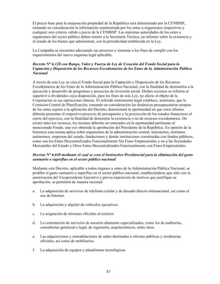 El precio base para la enajenación propiedad de la República será determinado por la CENBISP,
tomando en consideración la información suministrada por los entes u organismos respectivos y
cualquier otro criterio válido a juicio de la CENBISP. Las máximas autoridades de los entes u
organismos del sector público deben remitir a la Secretaría Técnica, un informe sobre la existencia y
el estado de los bienes que administran, con la periodicidad establecida en la Ley.

La Compañía se encuentra adecuando sus procesos y sistemas a los fines de cumplir con los
requerimientos del nuevo esquema legal aplicable.

Decreto N° 6.128 con Rango, Valor y Fuerza de Ley de Creación del Fondo Social para la
Captación y Disposición de los Recursos Excedentarios de los Entes de la Administración Pública
Nacional

A través de esta Ley se crea el Fondo Social para la Captación y Disposición de los Recursos
Excedentarios de los Entes de la Administración Pública Nacional, con la finalidad de destinarlos a la
ejecución y desarrollo de programas y proyectos de inversión social. Dichos recursos se refieren al
superávit o dividendos cuya disposición, para los fines de esta Ley, no afecte el objeto de la
Corporación ni sus operaciones futuras. El referido instrumento legal establece, asimismo, que la
Comisión Central de Planificación, tomando en consideración las dinámicas presupuestarias propias
de los entes sujetos a la aplicación del Decreto, determinará la oportunidad en que estos últimos
deberán presentar el respectivo proyecto de presupuesto y la proyección de los estados financieros al
cierre del ejercicio, con la finalidad de demostrar la existencia o no de recursos excedentarios. De
existir tales los recursos, los mismos deberán ser enterados en la oportunidad pertinente al
mencionado Fondo, una vez obtenida la aprobación del Presidente de la República. En opinión de la
Gerencia esta norma aplica sobre organismos de la administración central, ministerios, institutos
autónomos, empresas del estado, fundaciones y demás instituciones constituidas con fondos públicos,
como son los Entes Descentralizados Funcionalmente Sin Fines Empresariales y no a las Sociedades
Mercantiles del Estado y Otros Entes Descentralizados Funcionalmente con Fines Empresariales.

Decreto N° 6.649 mediante el cual se crea el Instructivo Presidencial para la eliminación del gasto
suntuario o superfluo en el sector público nacional

Mediante este Decreto, aplicable a todos órganos y entes de la Administración Pública Nacional, se
prohíbe el gasto suntuario o superfluo en el sector público nacional, estableciéndose que sólo con la
autorización del Vicepresidente Ejecutivo y previa exposición de motivos que justifique su
aprobación, se permitirá de manera racional:

a.   La adquisición de servicios de telefonía celular y de discado directo internacional, así como el
     uso de Internet.

b.   La adquisición y alquiler de vehículos ejecutivos.

c.   La asignación de misiones oficiales al exterior.

d.   La contratación de servicios de asesoría altamente especializados, como los de auditorías,
     consultorías gerencial o legal, de ingeniería, arquitectónicos, entre otros.

e.   Las adquisiciones y remodelaciones de sedes destinadas a oficinas públicas y residencias
     oficiales, así como de mobiliarios.

f.   La adquisición de equipos y plataformas tecnológicas.




                                               87
 