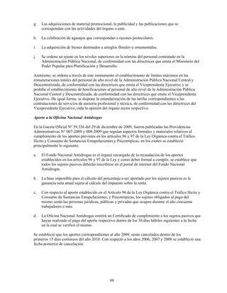 g.   Las adquisiciones de material promocional, la publicidad y las publicaciones que se
     correspondan con las actividades del órgano o ente.

h.   La celebración de agasajos que correspondan a razones protocolares.

i.   La adquisición de bienes destinados a arreglos florales u ornamentales.

j.   Se ordena un ajuste en los niveles superiores en la nómina del personal contratado en la
     Administración Pública Nacional, de conformidad con las directrices que emita el Ministerio del
     Poder Popular para Planificación y Desarrollo.

Asimismo, se ordena a través de este instrumento el establecimiento de límites máximos en las
remuneraciones totales del personal de alto nivel de la Administración Pública Nacional Central y
Descentralizada, de conformidad con las directrices que emita el Vicepresidente Ejecutivo y se
prohíbe el establecimiento de bonificaciones al personal de alto nivel de la Administración Pública
Nacional Central y Descentralizada, de conformidad con las directrices que emita el Vicepresidente
Ejecutivo. De igual forma, se dispone la estandarización de las tarifas correspondientes a las
contrataciones de servicios de asesoría profesional y técnica, de conformidad con las directrices del
Vicepresidente Ejecutivo, oída la opinión del órgano rector respectivo.

Aporte a la Oficina Nacional Antidrogas

En la Gaceta Oficial Nº 39.336 del 29 de diciembre de 2009, fueron publicadas las Providencias
Administrativas N° 007-2009 y 008-2009 que regulan aspectos formales y materiales relativos al
cumplimiento de los aportes previstos en los artículos 96 y 97 de la Ley Orgánica contra el Tráfico
Ilícito y Consumo de Sustancias Estupefacientes y Psicotrópicas, en los cuales se estableció
principalmente lo siguiente:

a.   El Fondo Nacional Antidrogas es el órgano encargado de la recaudación de los aportes
     establecidos en los artículos 96 y 97 de la Ley y como deber formal a cumplir, se establece que
     todos los sujetos pasivos deberán inscribirse en el portal de internet del Fondo Nacional
     Antidrogas.

b.   La base imponible para el cálculo del porcentaje a ser aportado por los sujetos pasivos es la
     ganancia neta anual sujeta al cálculo del impuesto sobre la renta.

c.   Con respecto al aporte establecido en el Artículo 96 de la Ley Orgánica contra el Tráfico Ilícito y
     Consumo de Sustancias Estupefacientes, y Psicotrópicas, los sujetos obligados al pago del
     mismo serán las personas jurídicas, públicas y privadas que ocupen durante el año cincuenta
     trabajadores o más.

d.   La Oficina Nacional Antidrogas emitirá un Certificado de cumplimiento a los sujetos pasivos que
     hayan realizado el pago del aporte respectivo dentro de los 30 días hábiles siguientes a la fecha
     en la cual se verificó el mismo.

Se estableció que los aportes correspondientes al año 2009, serán cancelados dentro de los
primeros 15 días continuos del año 2010. Con respecto a los años 2006, 2007 y 2008 se estableció una
fecha posterior de cancelación.




                                               88
 