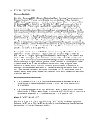 28.   EVENTOS POSTERIORES

      Convenios Cambiarios

      Con fecha 8 de enero de 2010, el Ejecutivo Nacional y el Banco Central de Venezuela celebraron el
      Convenio Cambiario N° 14, en el cual se derogó el Convenio Cambiario N° 2 del 1 de marzo
      de 2005, fijando los tipos de cambio a partir de la entrada en vigencia del nuevo convenio cambiario
      (11 de enero de 2010) en Bs. 2,5935 por US$ 1,00 ó Bs.F. 4,2893 para la compra, y Bs.F. 2,60 ó
      Bs. 4,30 por US$ 1,00 para la venta, dependiendo del concepto de la operación en los términos
      establecidos en el mencionado Convenio, entre otros. Así mismo, se establece la liquidación a las
      tasas de cambio establecidas en el Convenio derogado, para las operaciones de compra y venta de
      divisas cuya liquidación hubiere sido solicitada al Banco Central de Venezuela antes de la entrada en
      vigencia del nuevo Convenio y otras operaciones en tránsito, y un tipo de cambio que será fijado por
      el Ejecutivo Nacional y el Banco Central de Venezuela para el pago de capital, intereses, garantías y
      demás colaterales de la deuda privada externa contraída con cualquier acreedor extranjero, incluidos
      los organismos multilaterales y bilaterales, de integración o entes gubernamentales extranjeros, y
      agencias de financiamiento a la exportación, previo cumplimiento de los requisitos y condiciones que
      al efecto establezca la Comisión de Administración de Divisas (CADIVI), así como para la compra en
      el mercado primario y en moneda nacional de títulos de la República o de sus entes descentralizados
      emitidos o por emitirse en divisas. (Ver Nota 25)

      Por otra parte, con fecha 19 de enero de 2010 el Ejecutivo Nacional y el Banco Central de Venezuela
      celebraron el Convenio Cambiario N° 15, fijando, entre otros conceptos, el tipo de cambio de
      Bs.F. 2,60 por US$ 1,00 para algunas operaciones en tránsito aprobadas por CADIVI antes del 8 de
      enero de 2010, así como para aquellas operaciones correspondientes a solicitudes presentadas ante
      CADIVI al 8 de enero de 2010, cuya autorización para la liquidación sea procedente, entre las cuales
      se menciona el pago de capital, intereses, garantías y demás colaterales de la deuda privada externa
      (Providencia de CADIVI Nº 045), las inversiones Internacionales y pago de regalías, uso y
      explotación de patentes, marcas, licencias y franquicias, pago de contratos de importación de
      tecnología y asistencia técnica (Providencia de CADIVI Nº 056) e importaciones de ciertos sectores
      tales como comunicaciones-prensa, electrónicos, informáticos, eléctricos, construcción, químico,
      caucho y plástico, papel, cartón y madera, salud-veterinaria, textil, gráfico y metalúrgico, bajo ciertas
      condiciones. (Ver Nota 25)

      Dividendo ordinario y extraordinario

      a.   Con fecha 3 de febrero de 2010 en Asamblea Extraordinaria de Accionistas de CANTV se
           acordó decretar un dividendo extraordinario de Bs. 0,1905631 por acción, para un total de
           Bs. 150.000.000.

      b.   Con fecha 10 de marzo de 2010 la Junta Directiva de CANTV se acordó decretar un dividendo
           ordinario de Bs. 1,35299801 por acción para un total de Bs. 1.065.000.000 que será sometido a la
           aprobación de la Asamblea de Accionistas a celebrarse el 30 de marzo de 2010.

      Fusión de CANTV y CANTV.NET

      Con fecha 10 de marzo de 2010, la Junta Directiva de CANTV decidió acerca de su intensión de
      fusionar a CANTV con su filial CANTV.Net, lo cual será sometido a la aprobación de la Asamblea
      de Accionistas a celebrarse el 30 de marzo de 2010.




                                                      89
 