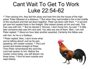 Cant Wait To Get To Work Luke 22:54-62 54  Then seizing him, they led him away and took him into the house of the high priest. Peter followed at a distance.  55  But when they had kindled a fire in the middle of the courtyard and had sat down together, Peter sat down with them.  56  A servant girl saw him seated there in the firelight. She looked closely at him and said, This man was with him.  57  But he denied it. Woman, I don’t know him, he said.  58  A little later someone else saw him and said, You also are one of them. Man, I am not! Peter replied.  59  About an hour later another asserted, Certainly this fellow was with him, for he is a Galilean.  60  Peter replied, Man, I don’t know what  you’re talking about! Just as he was  speaking, the rooster crowed.  61  The Lord turned and looked straight at Peter.  Then Peter remembered the word the  Lord had spoken to him: Before the  rooster crows today, you will disown me three times.  62  And he went outside and  wept bitterly.  