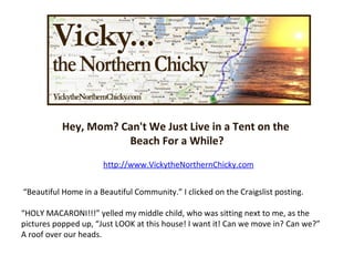 Hey, Mom? Can't We Just Live in a Tent on the  Beach For a While? http://www.VickytheNorthernChicky.com “ Beautiful Home in a Beautiful Community.” I clicked on the Craigslist posting. “ HOLY MACARONI!!!” yelled my middle child, who was sitting next to me, as the pictures popped up, “Just LOOK at this house! I want it! Can we move in? Can we?” A roof over our heads.  