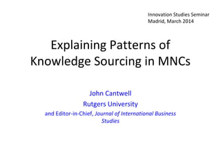 Explaining Patterns of
Knowledge Sourcing in MNCs
John Cantwell
Rutgers University
and Editor-in-Chief, Journal of International Business
Studies
Innovation Studies Seminar
Madrid, March 2014
 