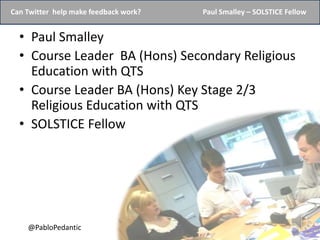 Can Twitter help make feedback work?   Paul Smalley – SOLSTICE Fellow


  • Paul Smalley
  • Course Leader BA (Hons) Secondary Religious
    Education with QTS
  • Course Leader BA (Hons) Key Stage 2/3
    Religious Education with QTS
  • SOLSTICE Fellow




    @PabloPedantic
 