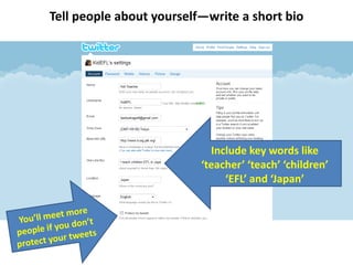 Tell people about yourself—write a short bioInclude key words like ‘teacher’ ‘teach’ ‘children’ ‘EFL’ and ‘Japan’You’ll meet more people if you don’t protect your tweets