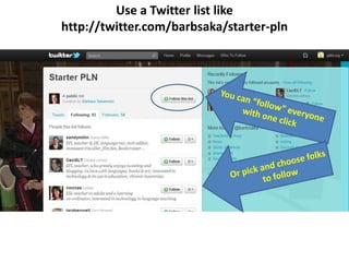Use a Twitter list likehttp://twitter.com/barbsaka/starter-plnYou can “follow” everyone with one clickOr pick and choose folks to follow