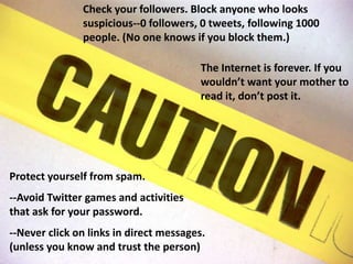 Check your followers. Block anyone who looks suspicious--0 followers, 0 tweets, following 1000 people. (No one knows if you block them.)The Internet is forever. If you wouldn’t want your mother to read it, don’t post it.Protect yourself from spam.--Avoid Twitter games and activities that ask for your password. --Never click on links in direct messages. (unless you know and trust the person)