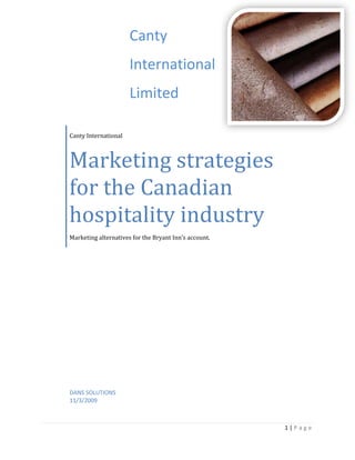 Canty InternationalMarketing strategies for the Canadian hospitality industryMarketing alternatives for the Bryant Inn’s account. CantyInternationalLimited4219575-704850DANS SOLUTIONS11/3/2009 Table of Contents TOC  
1-3
    Problem Statement PAGEREF _Toc244938697  3Key Findings PAGEREF _Toc244938698  3SWOT Analysis PAGEREF _Toc244938699  4Competitive Analysis PAGEREF _Toc244938700  5Target Market PAGEREF _Toc244938701  5Alternative 1: Quantity Discounts and Financing PAGEREF _Toc244938702  6Alternative 2: Transportation Shipping Discount PAGEREF _Toc244938703  7Alternative 3: Value Pricing Discounts PAGEREF _Toc244938704  8Implementation Plan/Tactics PAGEREF _Toc244938705  9Promotion PAGEREF _Toc244938706  9Placement PAGEREF _Toc244938707  9Solution PAGEREF _Toc244938708  9Plan B PAGEREF _Toc244938709  9Appendecies PAGEREF _Toc244938710  10 Problem Statement Canty® International has been contacted with a request for a proposal for a contract installing wall panels for a hotel chain named Bryant Inns.  They now have to find a price for the product that will covers their variable and fixed costs, appeals to the customer in a value pricing system, and allows Canty® International to make a profit at the same time.  In this case study, we will be focusing on profit and sales orientation in order to find a price that will satisfy both the customer and the distributor.   Key Findings Bryant Hotels are currently not satisfied with the short service life of their current wall coverings.  Canty® International has a product development group called Design Lab that has created a product called Decoline. Decoline lasts for ten years, compared to the original product that lasts only two.  Decoline can be produced in a wide variety of colors, textures and designs.  It also meets Bryant Hotel’s standards by being specially treated for fire resistance and able to filter sound effectively.   We have determined that the break-even point of selling this product would be $24.75/m2 with an order of 500m2.  This price is set for equipment, supplies and labour to produce Decoline.  Fixed costs and variable costs have been included in this, but we have not included the installation costs which estimated at $5.40 per meter squared. Decoline Costs and Expenses Fixed CostsPrice ($)Variable CostsPrice ($) per m2Supervision1080.00Material Fibre7.28Inspection165.00Bamboo Backing3.30Indirect Labour84.00Cement.80Floor Space Expense327.00Labour Costs1.31Tools30.00Building Tables X 34650.00Cutting Table480.00 Note: Fixed Costs have been broken down to a price for every square meter per month and do not include installation   SWOT Analysis ,[object Object],Competitive Analysis Canty® International is involved in a monopolistic competition in regards to getting a strong hold in the wall covering industry.  Their competitors are a step behind when it comes to long term life value of their product.  The competitor’s wall coverings only last two years, and because of the efficient source of supply, Design Lab of Canty® International can create wall coverings at minimum costs that are comparable to other manufacturers.  With this new advancement of wall coverings, Canty® International is going to take the lead in this market.  Knowing that Canty® is able to make a better wall covering for a cheaper cost will cause the competitors to either drop their prices for their current product, or develop a wall covering that is just as effective, and sell it at a lower rate then Canty® International.  If this is the case, competitors will step up efforts to sell a product at the same level, and the wall covering industry will engage in a price war.   Target Market Canty® International’s target market is the commercial industry.  They are establishing themselves as a key player in the hospitality segment, and are interested in doing long term contracts rather then short ones.  Canty® is attempting to appeal to Canadian markets, and will be targeting large contracts by showing pricing alternatives based on the amount a customer purchases.   By having a stronger product then competitors, and a comparable price, Canty® will use a concentrated segmentation strategy to develop a reputation as a leader in supplying wall coverings to the hospitality segment of the commercial industry   Alternative 1: Quantity Discounts and Financing        A noncumulative quantity discount option would allows us to promote larger orders of Decoline®, while offering enticing prices to our prospective hospitality industry customers. The average hotel room has a wall space of 241.5m2 XE 
241.5m2:www.hotelassociation.ca
  and the average Canadian hotel has 53.41 XE 
53.41:www.hotelassociation.ca
  rooms. This gives us an average hotel wall space of 12901.19m2 XE 
12901.19m2:www.hotelassociation.ca
  per hotel. With each hotel chain offering us years of full production we are well positioned to offer discounts on large orders.          The second part of the proposal is to offer financing to amortize the payments over the lifetime of the product, thus allowing our customers to place larger initial orders while reducing up front costs.         The installation of Decoline® is an optional service that we will offer to our customers. We will offer this to customers who orders over 13000m2.         For example, the Bryant Inn account with 150 properties across Canada, with an estimated wall space of 1935178m2 would cause us to expand to another 9 fabrication locations as to complete the upgrade within a 10 year period.  At 10 years our current installation will have run its life and we will be positioned to start a new Installation cycle.  ,[object Object],Alternative 2: Transportation Shipping Discount This pricing discount suggests that when customers have bought a set level of products, we would cover any remaining shipping and freight costs for extra products bought above these amounts. For example,  Freight costs from Vancouver, B.C, to Calgary, AB = $1,365.85 CAD (Source: Freightquote.com, Journey Freight International INC.) Therefore if we sold 13000m2, at a gross profit of $56506.13 CAD, we could include the shipping and still receive $38808.08 CAD profit. Using this pricing, we can establish that the distance between our shipping point in Vancouver (V5G 4J3) and our customer in Calgary, Alberta (T1Y 7K7) is 967km. This works out to roughly $1.50 per KM.  With orders of 13000m2 or over, we will include the shipping costs in the price per meter.          Estimated shipping costsVancouver – Toronto, Ontario = $6550.50 Vancouver – Montreal, Quebec = $7341 Vancouver – Winnipeg, Manitoba = $3426 This means that we can ship our product to anywhere in Canada and cover our shipping costs but still receive a profit. From a financial point of view, these orders would cover the costs of materials, labour, tools and other expenses, as well as covering the shipping costs and an ample profit for us. ,[object Object],Alternative 3: Value Pricing Discounts Our third solution to this case study is to introduce value pricing to our product. This means that we will lower the price because the economy is still lagging from the recession. Hotels and businesses have been hit especially hard this is evident by the low prices available to consumers across North America.  If we offer customers a price of 5% over the breakeven point we will generate interest and create a buzz about our company. For example for 1250m2 sold the breakeven is $17.51, if we charge $18.39 we are implementing ourselves as the low cost leader and charging a price most would be willing to accept. We will always get a return on our investment and position are company into a strong position for the foreseeable future.     Another aspect of this solution would be to offer installation at cost. Installation can be a very expensive process and this alone will a huge selling point to any of our customers. Recession buster prices are a popular trend right now and it would be beneficial for us to join in. If we offer low prices and build a perception of value concerning our company and product this is much more valuable as we will draw many different consumers and more than if we charge at a higher price.  And customers will buy from us because we have a comparative advantage, in this situation it is the improved technological process that allows are product to last five times the length of our competitors.  Lastly, the final part of this solution would be to offer Value-Based Benefits. Value-added benefits that we can offer to customers include personalized services, free training materials, product updates and bonus offers. These services offer value that is imperative to the success of a company and will generate profit without necessary increasing the price. This solution is has the possibility to be very successful because of the state of the current economy but its weaknesses limit it and therefore make it not suitable for Canty International. ,[object Object],Implementation Plan/Tactics Promotion ,[object Object]