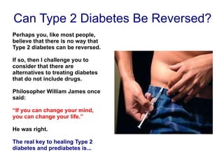 Can Type 2 Diabetes Be Reversed? Perhaps you, like most people, believe that there is no way that Type 2 diabetes can be reversed. If so, then I challenge you to consider that there are alternatives to treating diabetes that do not include drugs. Philosopher William James once said: “ If you can change your mind, you can change your life.”   He was right.  The real key to healing Type 2 diabetes and prediabetes is... 