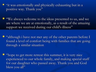    “it was emotionally and physically exhausting but in a
    positive way. Thank you”

   “We always welcome to the ideas presented to us, and we
    are where we are at emotionally, as a result of the amazing
    support we received during our child's illness”

   “although i have not met any of the other parents before I
    found a level of comfort being with families that are going
    through a similar situation

   “hope to get more retreat this summer, it is very nice
    experienced to our whole family, and making special stuff
    for our daughter who passed away. Thank you and God
    bless you all”
 
