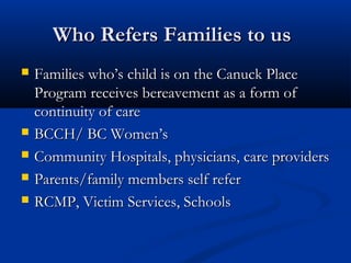 Who Refers Families to us
   Families who’s child is on the Canuck Place
    Program receives bereavement as a form of
    continuity of care
   BCCH/ BC Women’s
   Community Hospitals, physicians, care providers
   Parents/family members self refer
   RCMP, Victim Services, Schools
 