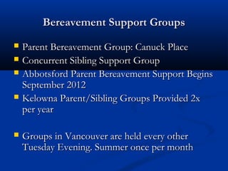 Bereavement Support Groups
   Parent Bereavement Group: Canuck Place
   Concurrent Sibling Support Group
   Abbotsford Parent Bereavement Support Begins
    September 2012
   Kelowna Parent/Sibling Groups Provided 2x
    per year

   Groups in Vancouver are held every other
    Tuesday Evening. Summer once per month
 