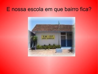 E nossa escola em que bairro fica? 