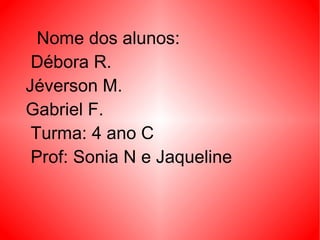 Nome dos alunos: Débora R. Jéverson M. Gabriel F. Turma: 4 ano C Prof: Sonia N e Jaqueline  