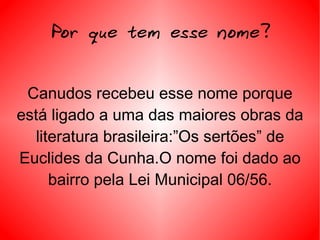 Por que tem esse nome? Canudos recebeu esse nome porque está ligado a uma das maiores obras da literatura brasileira:”Os sertões” de Euclides da Cunha.O nome foi dado ao bairro pela Lei Municipal 06/56. 