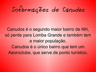 Informações de Canudos Canudos é o segundo maior bairro de NH, só perde para Lomba Grande e também tem a maior população. Canudos é o único bairro que tem um Aeoroclube, que serve de ponto turístico. 