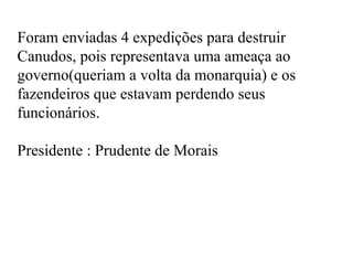 Foram enviadas 4 expedições para destruir
Canudos, pois representava uma ameaça ao
governo(queriam a volta da monarquia) e os
fazendeiros que estavam perdendo seus
funcionários.

Presidente : Prudente de Morais
 