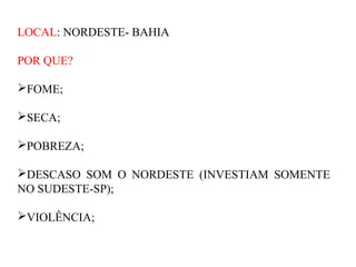 LOCAL: NORDESTE- BAHIA

POR QUE?

FOME;

SECA;

POBREZA;

DESCASO SOM O NORDESTE (INVESTIAM SOMENTE
NO SUDESTE-SP);

VIOLÊNCIA;
 