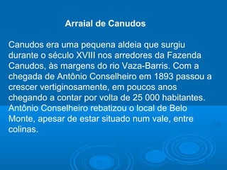 Arraial de Canudos
Canudos era uma pequena aldeia que surgiu
durante o século XVIII nos arredores da Fazenda
Canudos, às margens do rio Vaza-Barris. Com a
chegada de Antônio Conselheiro em 1893 passou a
crescer vertiginosamente, em poucos anos
chegando a contar por volta de 25 000 habitantes.
Antônio Conselheiro rebatizou o local de Belo
Monte, apesar de estar situado num vale, entre
colinas.
 